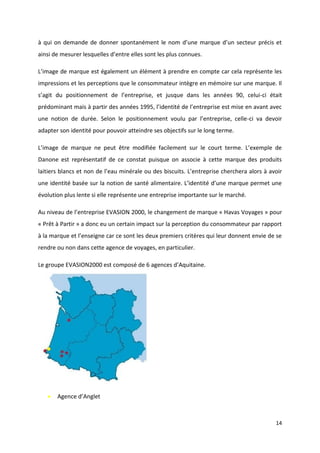 14
à qui on demande de donner spontanément le nom d’une marque d’un secteur précis et
ainsi de mesurer lesquelles d’entre elles sont les plus connues.
L’image de marque est également un élément à prendre en compte car cela représente les
impressions et les perceptions que le consommateur intègre en mémoire sur une marque. Il
s’agit du positionnement de l’entreprise, et jusque dans les années 90, celui-ci était
prédominant mais à partir des années 1995, l’identité de l’entreprise est mise en avant avec
une notion de durée. Selon le positionnement voulu par l’entreprise, celle-ci va devoir
adapter son identité pour pouvoir atteindre ses objectifs sur le long terme.
L’image de marque ne peut être modifiée facilement sur le court terme. L’exemple de
Danone est représentatif de ce constat puisque on associe à cette marque des produits
laitiers blancs et non de l’eau minérale ou des biscuits. L’entreprise cherchera alors à avoir
une identité basée sur la notion de santé alimentaire. L’identité d’une marque permet une
évolution plus lente si elle représente une entreprise importante sur le marché.
Au niveau de l’entreprise EVASION 2000, le changement de marque « Havas Voyages » pour
« Prêt à Partir » a donc eu un certain impact sur la perception du consommateur par rapport
à la marque et l’enseigne car ce sont les deux premiers critères qui leur donnent envie de se
rendre ou non dans cette agence de voyages, en particulier.
Le groupe EVASION2000 est composé de 6 agences d’Aquitaine.
 Agence d’Anglet
 