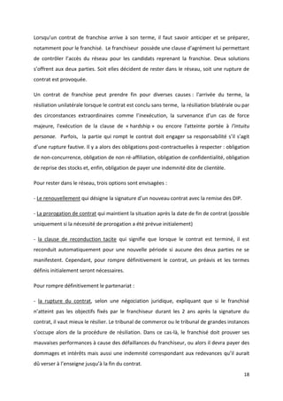 18
Lorsqu’un contrat de franchise arrive à son terme, il faut savoir anticiper et se préparer,
notamment pour le franchisé. Le franchiseur possède une clause d’agrément lui permettant
de contrôler l’accès du réseau pour les candidats reprenant la franchise. Deux solutions
s’offrent aux deux parties. Soit elles décident de rester dans le réseau, soit une rupture de
contrat est provoquée.
Un contrat de franchise peut prendre fin pour diverses causes : l'arrivée du terme, la
résiliation unilatérale lorsque le contrat est conclu sans terme, la résiliation bilatérale ou par
des circonstances extraordinaires comme l’inexécution, la survenance d'un cas de force
majeure, l'exécution de la clause de « hardship » ou encore l'atteinte portée à l'intuitu
personae. Parfois, la partie qui rompt le contrat doit engager sa responsabilité s’il s’agit
d’une rupture fautive. Il y a alors des obligations post-contractuelles à respecter : obligation
de non-concurrence, obligation de non ré-affiliation, obligation de confidentialité, obligation
de reprise des stocks et, enfin, obligation de payer une indemnité dite de clientèle.
Pour rester dans le réseau, trois options sont envisagées :
- Le renouvellement qui désigne la signature d’un nouveau contrat avec la remise des DIP.
- La prorogation de contrat qui maintient la situation après la date de fin de contrat (possible
uniquement si la nécessité de prorogation a été prévue initialement)
- la clause de reconduction tacite qui signifie que lorsque le contrat est terminé, il est
reconduit automatiquement pour une nouvelle période si aucune des deux parties ne se
manifestent. Cependant, pour rompre définitivement le contrat, un préavis et les termes
définis initialement seront nécessaires.
Pour rompre définitivement le partenariat :
- la rupture du contrat, selon une négociation juridique, expliquant que si le franchisé
n’atteint pas les objectifs fixés par le franchiseur durant les 2 ans après la signature du
contrat, il vaut mieux le résilier. Le tribunal de commerce ou le tribunal de grandes instances
s’occupe alors de la procédure de résiliation. Dans ce cas-là, le franchisé doit prouver ses
mauvaises performances à cause des défaillances du franchiseur, ou alors il devra payer des
dommages et intérêts mais aussi une indemnité correspondant aux redevances qu’il aurait
dû verser à l’enseigne jusqu’à la fin du contrat.
 