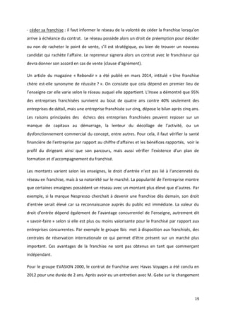 19
- céder sa franchise : il faut informer le réseau de la volonté de céder la franchise lorsqu’on
arrive à échéance du contrat. Le réseau possède alors un droit de préemption pour décider
ou non de racheter le point de vente, s’il est stratégique, ou bien de trouver un nouveau
candidat qui rachète l’affaire. Le repreneur signera alors un contrat avec le franchiseur qui
devra donner son accord en cas de vente (clause d’agrément).
Un article du magazine « Rebondir » a été publié en mars 2014, intitulé « Une franchise
chère est-elle synonyme de réussite ? ». On constate que cela dépend en premier lieu de
l’enseigne car elle varie selon le réseau auquel elle appartient. L’Insee a démontré que 95%
des entreprises franchisées survivent au bout de quatre ans contre 40% seulement des
entreprises de détail, mais une entreprise franchisée sur cinq, dépose le bilan après cinq ans.
Les raisons principales des échecs des entreprises franchisées peuvent reposer sur un
manque de capitaux au démarrage, la lenteur du décollage de l’activité, ou un
dysfonctionnement commercial du concept, entre autres. Pour cela, il faut vérifier la santé
financière de l’entreprise par rapport au chiffre d’affaires et les bénéfices rapportés, voir le
profil du dirigeant ainsi que son parcours, mais aussi vérifier l’existence d’un plan de
formation et d’accompagnement du franchisé.
Les montants varient selon les enseignes, le droit d’entrée n’est pas lié à l’ancienneté du
réseau en franchise, mais à sa notoriété sur le marché. La popularité de l’entreprise montre
que certaines enseignes possèdent un réseau avec un montant plus élevé que d’autres. Par
exemple, si la marque Nespresso cherchait à devenir une franchise dès demain, son droit
d’entrée serait élevé car sa reconnaissance auprès du public est immédiate. La valeur du
droit d’entrée dépend également de l’avantage concurrentiel de l’enseigne, autrement dit
« savoir-faire » selon si elle est plus ou moins valorisante pour le franchisé par rapport aux
entreprises concurrentes. Par exemple le groupe Ibis met à disposition aux franchisés, des
centrales de réservation internationale ce qui permet d’être présent sur un marché plus
important. Ces avantages de la franchise ne sont pas obtenus en tant que commerçant
indépendant.
Pour le groupe EVASION 2000, le contrat de franchise avec Havas Voyages a été conclu en
2012 pour une durée de 2 ans. Après avoir eu un entretien avec M. Gabe sur le changement
 