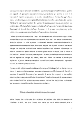21
Les nouveaux enjeux consistent avant tout à apporter une approche différente du système
par rapport à la perception des consommateurs, c’est-à-dire que comme le nom de la
marque Prêt à partir est peu connu et cherche à se développer, la nouvelle approche du
réseau sera davantage moderne grâce à l’utilisation des nouvelles technologies. Les agences
Prêt à Partir représentent un tiers des agences Havas Voyages en France, soit environ une
centaine donc il faut privilégier la communication afin d’augmenter la notoriété du réseau.
D’autre part, la rémunération des Tours Opérateurs et de la super commission sera remise
entièrement aux agences, ce qui favorisera l’augmentation des ventes.
L’importance de la fidélisation des clients est alors essentielle, puisque leur acquisition est
moins onéreuse que la conquête de nouveaux clients, mais elle a une portée intéressante via
le bouche à oreille. En effet, le groupe EVASION2000 cherche à viser une clientèle locale et
obtenir une meilleure opinion avec la nouvelle marque Prêt à partir plutôt qu’avec Havas
Voyages. La conquête d’une nouvelle clientèle repose sur les nouvelles technologies. En
effet un nouveau site web a été créé et mis en ligne le mardi 25 février 2014. Le but de ce
site consiste à drainer l’affluence permise grâce à Internet pour envoyer les consommateurs
vers les agences de voyages du réseau, mais aussi attirer un nombre de clients plus
importants et jeunes. Il faut se différencier face à la concurrence d’Internet qui représente
un canal de vente majeur aujourd’hui.
Par rapport à la relation aux clients à travers la marque, M. Gabe prévoit un changement au
niveau de la communication puisque la marque est peu connue, il faut rassurer la clientèle et
accentuer la publicité. Cependant, face au point de vente, les employés et les produits
restant similaires, aucune modification importante n’aura lieu. Les agents de voyage doivent
avant tout prévenir leur consommateur du nouveau nom de leur agence, tout en précisant
que les services et produits vendus demeureront similaires.
C) Les avantages de création d’une nouvelle marque
Havas Voyages fait partie des plus anciennes entreprises crées dans le domaine de
l’industrie. En effet, en 1835, Charles Louis Havas, qui est un ancien banquier, crée la
 