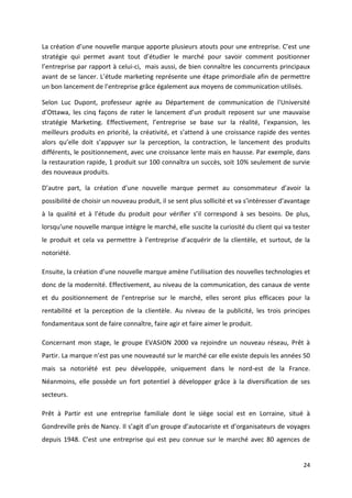 24
La création d’une nouvelle marque apporte plusieurs atouts pour une entreprise. C’est une
stratégie qui permet avant tout d’étudier le marché pour savoir comment positionner
l’entreprise par rapport à celui-ci, mais aussi, de bien connaître les concurrents principaux
avant de se lancer. L’étude marketing représente une étape primordiale afin de permettre
un bon lancement de l’entreprise grâce également aux moyens de communication utilisés.
Selon Luc Dupont, professeur agrée au Département de communication de l'Université
d'Ottawa, les cinq façons de rater le lancement d’un produit reposent sur une mauvaise
stratégie Marketing. Effectivement, l’entreprise se base sur la réalité, l’expansion, les
meilleurs produits en priorité, la créativité, et s’attend à une croissance rapide des ventes
alors qu’elle doit s’appuyer sur la perception, la contraction, le lancement des produits
différents, le positionnement, avec une croissance lente mais en hausse. Par exemple, dans
la restauration rapide, 1 produit sur 100 connaîtra un succès, soit 10% seulement de survie
des nouveaux produits.
D’autre part, la création d’une nouvelle marque permet au consommateur d’avoir la
possibilité de choisir un nouveau produit, il se sent plus sollicité et va s’intéresser d’avantage
à la qualité et à l’étude du produit pour vérifier s’il correspond à ses besoins. De plus,
lorsqu’une nouvelle marque intègre le marché, elle suscite la curiosité du client qui va tester
le produit et cela va permettre à l’entreprise d’acquérir de la clientèle, et surtout, de la
notoriété.
Ensuite, la création d’une nouvelle marque amène l’utilisation des nouvelles technologies et
donc de la modernité. Effectivement, au niveau de la communication, des canaux de vente
et du positionnement de l’entreprise sur le marché, elles seront plus efficaces pour la
rentabilité et la perception de la clientèle. Au niveau de la publicité, les trois principes
fondamentaux sont de faire connaître, faire agir et faire aimer le produit.
Concernant mon stage, le groupe EVASION 2000 va rejoindre un nouveau réseau, Prêt à
Partir. La marque n’est pas une nouveauté sur le marché car elle existe depuis les années 50
mais sa notoriété est peu développée, uniquement dans le nord-est de la France.
Néanmoins, elle possède un fort potentiel à développer grâce à la diversification de ses
secteurs.
Prêt à Partir est une entreprise familiale dont le siège social est en Lorraine, situé à
Gondreville près de Nancy. Il s’agit d’un groupe d’autocariste et d’organisateurs de voyages
depuis 1948. C’est une entreprise qui est peu connue sur le marché avec 80 agences de
 