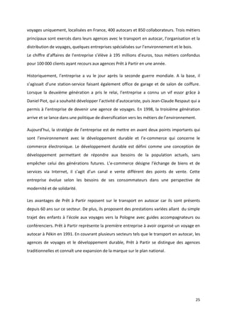25
voyages uniquement, localisées en France, 400 autocars et 850 collaborateurs. Trois métiers
principaux sont exercés dans leurs agences avec le transport en autocar, l’organisation et la
distribution de voyages, quelques entreprises spécialisées sur l’environnement et le bois.
Le chiffre d’affaires de l’entreprise s’élève à 195 millions d’euros, tous métiers confondus
pour 100 000 clients ayant recours aux agences Prêt à Partir en une année.
Historiquement, l’entreprise a vu le jour après la seconde guerre mondiale. A la base, il
s’agissait d’une station-service faisant également office de garage et de salon de coiffure.
Lorsque la deuxième génération a pris le relai, l’entreprise a connu un vif essor grâce à
Daniel Piot, qui a souhaité développer l’activité d’autocariste, puis Jean-Claude Respaut qui a
permis à l’entreprise de devenir une agence de voyages. En 1998, la troisième génération
arrive et se lance dans une politique de diversification vers les métiers de l’environnement.
Aujourd’hui, la stratégie de l’entreprise est de mettre en avant deux points importants qui
sont l’environnement avec le développement durable et l’e-commerce qui concerne le
commerce électronique. Le développement durable est défini comme une conception de
développement permettant de répondre aux besoins de la population actuels, sans
empêcher celui des générations futures. L’e-commerce désigne l’échange de biens et de
services via Internet, il s’agit d’un canal e vente différent des points de vente. Cette
entreprise évolue selon les besoins de ses consommateurs dans une perspective de
modernité et de solidarité.
Les avantages de Prêt à Partir reposent sur le transport en autocar car ils sont présents
depuis 60 ans sur ce secteur. De plus, ils proposent des prestations variées allant du simple
trajet des enfants à l’école aux voyages vers la Pologne avec guides accompagnateurs ou
conférenciers. Prêt à Partir représente la première entreprise à avoir organisé un voyage en
autocar à Pékin en 1991. En couvrant plusieurs secteurs tels que le transport en autocar, les
agences de voyages et le développement durable, Prêt à Partir se distingue des agences
traditionnelles et connaît une expansion de la marque sur le plan national.
 