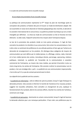 28
II. Le plan de communication de la nouvelle marque
A) Les étapes de promotion d’une nouvelle marque
La politique de communication représente la 4ème étape du plan de marchéage après la
conception des produits, la fixation des prix et trouver un mode de distribution adapté. Elle
est essentielle en raison de la diversité et l’étendue géographique des marchés, la densité et
le caractère international de la concurrence, la qualité du produit touristique qui est un bien
intangible par définition. Le choix du mode de communication se fait en fonction de trois
éléments : la cible visée, l’objectif recherché et les moyens dont l’entreprise dispose.
Le but de la promotion des produits réside en trois points principaux. Il s’agit de faire
connaitre les produits à la clientèle et aux concurrents, faire aimer les consommateurs c’est-
à-dire créer un sentiment de préférence et une attitude positive et faire agir par l’achat ou la
demande de renseignement sur les produits. On distingue deux catégories de moyens de
communication qui sont définis par le média (presse, tv, affichage, cinéma, radio, Internet)
et le hors média (promo des ventes, mercatique directe, parrainage, sponsoring, relations
publiques, mécénat). La publicité est l’ensemble de la communication à caractère
commercial de l’entreprise, au travers des mass medias, qui permet d’accroitre à plus ou
moins long terme, les ventes de l’entreprise. Elle consiste à attirer le consommateur vers le
produit, c’est une stratégie dite « pull ». La publicité est une communication impersonnelle,
c’est-à-dire qu’il n’y a pas de contact personnel avec le client.
Les objectifs de la publicité sont les suivants :
- la publicité est informative : utile en début de cycle du produit, lorsqu’il s’agit d’attaquer la
demande primaire. Cela consiste à informer le marché de l’existence d’un nouveau produit,
suggérer de nouvelles utilisations, faire connaître un changement de prix, expliquer le
fonctionnement d’un produit, décrire les services offerts, résorber les craintes de l’acheteur,
construire une image.
- la publicité est persuasive : dominante en univers concurrentiel, lorsqu’il s’agit de favoriser
la demande sélective pour une remarque particulière. Il faut créer une préférence pour la
 