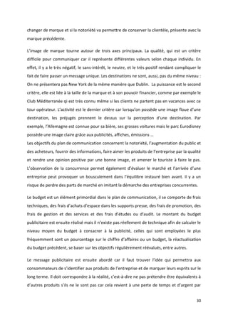 30
changer de marque et si la notoriété va permettre de conserver la clientèle, présente avec la
marque précédente.
L’image de marque tourne autour de trois axes principaux. La qualité, qui est un critère
difficile pour communiquer car il représente différentes valeurs selon chaque individu. En
effet, il y a le très négatif, le sans-intérêt, le neutre, et le très positif rendant compliquer le
fait de faire passer un message unique. Les destinations ne sont, aussi, pas du même niveau :
On ne présentera pas New York de la même manière que Dublin. La puissance est le second
critère, elle est liée à la taille de la marque et à son pouvoir financier, comme par exemple le
Club Méditerranée qi est très connu même si les clients ne partent pas en vacances avec ce
tour opérateur. L’activité est le dernier critère car lorsqu’on possède une image floue d’une
destination, les préjugés prennent le dessus sur la perception d’une destination. Par
exemple, l’Allemagne est connue pour sa bière, ses grosses voitures mais le parc Eurodisney
possède une image claire grâce aux publicités, affiches, émissions …
Les objectifs du plan de communication concernent la notoriété, l’augmentation du public et
des acheteurs, fournir des informations, faire aimer les produits de l’entreprise par la qualité
et rendre une opinion positive par une bonne image, et amener le touriste à faire le pas.
L’observation de la concurrence permet également d’évaluer le marché et l’arrivée d’une
entreprise peut provoquer un bousculement dans l’équilibre instauré bien avant. Il y a un
risque de perdre des parts de marché en imitant la démarche des entreprises concurrentes.
Le budget est un élément primordial dans le plan de communication, il se comporte de frais
techniques, des frais d’achats d’espace dans les supports presse, des frais de promotion, des
frais de gestion et des services et des frais d’études ou d’audit. Le montant du budget
publicitaire est ensuite réalisé mais il n’existe pas réellement de technique afin de calculer le
niveau moyen du budget à consacrer à la publicité, celles qui sont employées le plus
fréquemment sont un pourcentage sur le chiffre d’affaires ou un budget, la réactualisation
du budget précédent, se baser sur les objectifs régulièrement réévalués, entre autres.
Le message publicitaire est ensuite abordé car il faut trouver l’idée qui permettra aux
consommateurs de s’identifier aux produits de l’entreprise et de marquer leurs esprits sur le
long terme. Il doit correspondre à la réalité, c’est-à-dire ne pas prétendre être équivalents à
d’autres produits s’ils ne le sont pas car cela revient à une perte de temps et d’argent par
 