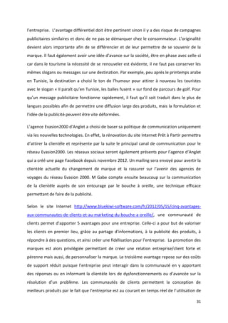 31
l’entreprise. L’avantage différentiel doit être pertinent sinon il y a des risque de campagnes
publicitaires similaires et donc de ne pas se démarquer chez le consommateur. L’originalité
devient alors importante afin de se différencier et de leur permettre de se souvenir de la
marque. Il faut également avoir une idée d’avance sur la société, être en phase avec celle-ci
car dans le tourisme la nécessité de se renouveler est évidente, il ne faut pas conserver les
mêmes slogans ou messages sur une destination. Par exemple, peu après le printemps arabe
en Tunisie, la destination a choisi le ton de l’humour pour attirer à nouveau les touristes
avec le slogan « Il paraît qu’en Tunisie, les balles fusent » sur fond de parcours de golf. Pour
qu’un message publicitaire fonctionne rapidement, il faut qu’il soit traduit dans le plus de
langues possibles afin de permettre une diffusion large des produits, mais la formulation et
l’idée de la publicité peuvent être vite déformées.
L’agence Evasion2000 d’Anglet a choisi de baser sa politique de communication uniquement
via les nouvelles technologies. En effet, la rénovation du site Internet Prêt à Partir permettra
d’attirer la clientèle et représente par la suite le principal canal de communication pour le
réseau Evasion2000. Les réseaux sociaux seront également présents pour l’agence d’Anglet
qui a créé une page Facebook depuis novembre 2012. Un mailing sera envoyé pour avertir la
clientèle actuelle du changement de marque et la rassurer sur l’avenir des agences de
voyages du réseau Evasion 2000. M Gabe compte ensuite beaucoup sur la communication
de la clientèle auprès de son entourage par le bouche à oreille, une technique efficace
permettant de faire de la publicité.
Selon le site Internet http://www.bluekiwi-software.com/fr/2012/05/15/cinq-avantages-
aux-communautes-de-clients-et-au-marketing-du-bouche-a-oreille/, une communauté de
clients permet d’apporter 5 avantages pour une entreprise. Celle-ci a pour but de valoriser
les clients en premier lieu, grâce au partage d’informations, à la publicité des produits, à
répondre à des questions, et ainsi créer une fidélisation pour l’entreprise. La promotion des
marques est alors privilégiée permettant de créer une relation entreprise/client forte et
pérenne mais aussi, de personnaliser la marque. Le troisième avantage repose sur des coûts
de support réduit puisque l’entreprise peut interagir dans la communauté en y apportant
des réponses ou en informant la clientèle lors de dysfonctionnements ou d’avancée sur la
résolution d’un problème. Les communautés de clients permettent la conception de
meilleurs produits par le fait que l’entreprise est au courant en temps réel de l’utilisation de
 