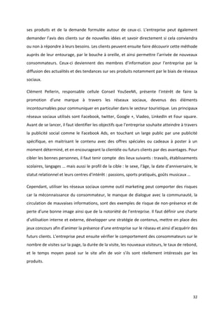 32
ses produits et de la demande formulée autour de ceux-ci. L’entreprise peut également
demander l’avis des clients sur de nouvelles idées et savoir directement si cela conviendra
ou non à répondre à leurs besoins. Les clients peuvent ensuite faire découvrir cette méthode
auprès de leur entourage, par le bouche à oreille, et ainsi permettre l’arrivée de nouveaux
consommateurs. Ceux-ci deviennent des membres d’information pour l’entreprise par la
diffusion des actualités et des tendances sur ses produits notamment par le biais de réseaux
sociaux.
Clément Pellerin, responsable cellule Conseil YouSeeMi, présente l’intérêt de faire la
promotion d’une marque à travers les réseaux sociaux, devenus des éléments
incontournables pour communiquer en particulier dans le secteur touristique. Les principaux
réseaux sociaux utilisés sont Facebook, twitter, Google +, Viadeo, LinkedIn et Four square.
Avant de se lancer, il faut identifier les objectifs que l’entreprise souhaite atteindre à travers
la publicité social comme le Facebook Ads, en touchant un large public par une publicité
spécifique, en maitrisant le contenu avec des offres spéciales ou cadeaux à poster à un
moment déterminé, et en encourageant la clientèle ou futurs clients par des avantages. Pour
cibler les bonnes personnes, il faut tenir compte des lieux suivants : travails, établissements
scolaires, langages … mais aussi le profil de la cible : le sexe, l’âge, la date d’anniversaire, le
statut relationnel et leurs centres d’intérêt : passions, sports pratiqués, goûts musicaux …
Cependant, utiliser les réseaux sociaux comme outil marketing peut comporter des risques
car la méconnaissance du consommateur, le manque de dialogue avec la communauté, la
circulation de mauvaises informations, sont des exemples de risque de non-présence et de
perte d’une bonne image ainsi que de la notoriété de l’entreprise. Il faut définir une charte
d’utilisation interne et externe, développer une stratégie de contenus, mettre en place des
jeux concours afin d’animer la présence d’une entreprise sur le réseau et ainsi d’acquérir des
futurs clients. L’entreprise peut ensuite vérifier le comportement des consommateurs sur le
nombre de visites sur la page, la durée de la visite, les nouveaux visiteurs, le taux de rebond,
et le temps moyen passé sur le site afin de voir s’ils sont réellement intéressés par les
produits.
 