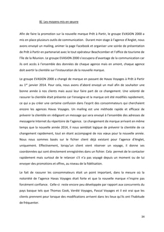 34
B) Les moyens mis en œuvre
Afin de faire la promotion sur la nouvelle marque Prêt à Partir, le groupe EVASION 2000 a
mis en place plusieurs outils de communication. Durant mon stage à l’agence d’Anglet, nous
avons envoyé un mailing, animer la page Facebook et organiser une soirée de présentation
de Prêt à Partir en partenariat avec le tout opérateur Beachcomber et l’office de tourisme de
l’île de la Réunion. Le groupe EVASION 2000 s’occupera d’avantage de la communication car
ils ont accès à l’ensemble des données de chaque agence mais en amont, chaque agence
doit avertir la clientèle sur l’instauration de la nouvelle marque.
Le groupe EVASION 2000 a changé de marque en passant de Havas Voyages à Prêt à Partir
au 1er janvier 2014. Pour cela, nous avons d’abord envoyé un mail afin de souhaiter une
bonne année à nos clients mais aussi leur faire part de ce changement. Une volonté de
rassurer la clientèle était présente car l’enseigne et la marque ont été modifiés rapidement,
ce qui a pu créer une certaine confusion dans l’esprit des consommateurs qui cherchaient
encore les agences Havas Voyages. Un mailing est une méthode rapide et efficace de
prévenir la clientèle en rédigeant un message qui sera envoyé à l’ensemble des adresses de
messagerie Internet du répertoire de l’agence. Le changement de marque arrivant en même
temps que la nouvelle année 2014, il nous semblait logique de prévenir la clientèle de ce
changement rapidement, tout en étant accompagné de nos vœux pour la nouvelle année.
Nous nous sommes basés sur le fichier client déjà existant pour l’agence d’Anglet,
uniquement. Effectivement, lorsqu’un client vient réserver un voyage, il donne ses
coordonnées qui sont directement enregistrées dans un fichier. Cela permet de le contacter
rapidement mais surtout de le relancer s’il n’a pas voyagé depuis un moment ou de lui
envoyer des promotions et offres, au niveau de la fidélisation.
Le fait de rassurer les consommateurs était un point important, dans la mesure où la
notoriété de l’agence Havas Voyages était forte et que la nouvelle marque n’inspire pas
forcément confiance. Celle-ci reste encore peu développée par rapport aux concurrents du
pays basque tels que Thomas Cook, Verdié Voyages, Pascal Voyages et il est vrai que les
clients prennent peur lorsque des modifications arrivent dans les lieux qu’ils ont l’habitude
de fréquenter.
 