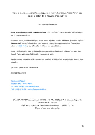 35
Voici le mail que les clients ont reçu sur la nouvelle marque Prêt à Partir, peu
après le début de la nouvelle année 2014 :
Chers clients, chers amis,
Nous vous souhaitons une excellente année 2014 ! Bonheurs, santé et beaucoup de projets
de voyages avec nous …
Nouvelle année, nouvelle marque... nous avons le plaisir de vous annoncer que votre agence
Evasion2000 vient d'adhérer à un tout nouveau réseau jeune et dynamique. Ce nouveau
réseau, Prêt à Partir, vous offrira les meilleurs services et tarifs.
Nous continuerons à vous proposer les mêmes produits (Jet Tours, Salaün, Club Med, Asia,
Kuoni, Fram, Marmara...) et tous les voyages à la carte.
Les brochures Printemps-Eté commencent à arriver, n'hésitez pas à passer nous voir ou nous
appeler.
Au plaisir de vous voir très bientôt.
Bien cordialement,
Corinne et Pascal
Evasion2000 - Prêt à Partir
27 rte de Pitoys- Zone de Maignon
Tél. 05 59 31 42 52 - anglet@evasion2000.fr
EVASION 2000 SARL au capital de 61480 € - RCS PAU B 422 267 716 – Licence d'agent de
voyages IM 064 11 0015
Code NAF : 79.11Z – N° TVA intracommunautaire : FR38422267716
Cliquez ici pour vous désinscrire.
 