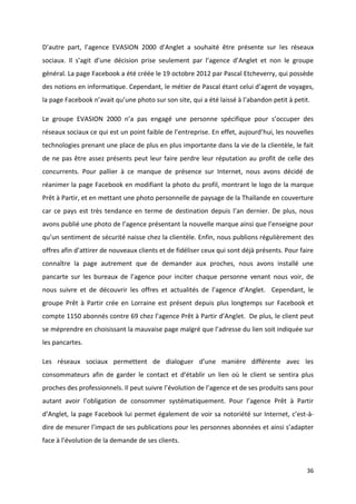 36
D’autre part, l’agence EVASION 2000 d’Anglet a souhaité être présente sur les réseaux
sociaux. Il s’agit d’une décision prise seulement par l’agence d’Anglet et non le groupe
général. La page Facebook a été créée le 19 octobre 2012 par Pascal Etcheverry, qui possède
des notions en informatique. Cependant, le métier de Pascal étant celui d’agent de voyages,
la page Facebook n’avait qu’une photo sur son site, qui a été laissé à l’abandon petit à petit.
Le groupe EVASION 2000 n’a pas engagé une personne spécifique pour s’occuper des
réseaux sociaux ce qui est un point faible de l’entreprise. En effet, aujourd’hui, les nouvelles
technologies prenant une place de plus en plus importante dans la vie de la clientèle, le fait
de ne pas être assez présents peut leur faire perdre leur réputation au profit de celle des
concurrents. Pour pallier à ce manque de présence sur Internet, nous avons décidé de
réanimer la page Facebook en modifiant la photo du profil, montrant le logo de la marque
Prêt à Partir, et en mettant une photo personnelle de paysage de la Thaïlande en couverture
car ce pays est très tendance en terme de destination depuis l’an dernier. De plus, nous
avons publié une photo de l’agence présentant la nouvelle marque ainsi que l’enseigne pour
qu’un sentiment de sécurité naisse chez la clientèle. Enfin, nous publions régulièrement des
offres afin d’attirer de nouveaux clients et de fidéliser ceux qui sont déjà présents. Pour faire
connaître la page autrement que de demander aux proches, nous avons installé une
pancarte sur les bureaux de l’agence pour inciter chaque personne venant nous voir, de
nous suivre et de découvrir les offres et actualités de l’agence d’Anglet. Cependant, le
groupe Prêt à Partir crée en Lorraine est présent depuis plus longtemps sur Facebook et
compte 1150 abonnés contre 69 chez l’agence Prêt à Partir d’Anglet. De plus, le client peut
se méprendre en choisissant la mauvaise page malgré que l’adresse du lien soit indiquée sur
les pancartes.
Les réseaux sociaux permettent de dialoguer d’une manière différente avec les
consommateurs afin de garder le contact et d’établir un lien où le client se sentira plus
proches des professionnels. Il peut suivre l’évolution de l’agence et de ses produits sans pour
autant avoir l’obligation de consommer systématiquement. Pour l’agence Prêt à Partir
d’Anglet, la page Facebook lui permet également de voir sa notoriété sur Internet, c’est-à-
dire de mesurer l’impact de ses publications pour les personnes abonnées et ainsi s’adapter
face à l’évolution de la demande de ses clients.
 