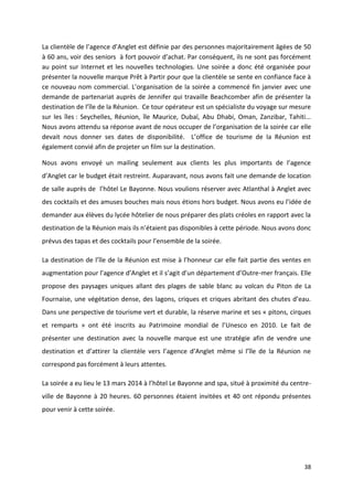38
La clientèle de l’agence d’Anglet est définie par des personnes majoritairement âgées de 50
à 60 ans, voir des seniors à fort pouvoir d’achat. Par conséquent, ils ne sont pas forcément
au point sur Internet et les nouvelles technologies. Une soirée a donc été organisée pour
présenter la nouvelle marque Prêt à Partir pour que la clientèle se sente en confiance face à
ce nouveau nom commercial. L’organisation de la soirée a commencé fin janvier avec une
demande de partenariat auprès de Jennifer qui travaille Beachcomber afin de présenter la
destination de l’île de la Réunion. Ce tour opérateur est un spécialiste du voyage sur mesure
sur les îles : Seychelles, Réunion, île Maurice, Dubaï, Abu Dhabi, Oman, Zanzibar, Tahiti...
Nous avons attendu sa réponse avant de nous occuper de l’organisation de la soirée car elle
devait nous donner ses dates de disponibilité. L’office de tourisme de la Réunion est
également convié afin de projeter un film sur la destination.
Nous avons envoyé un mailing seulement aux clients les plus importants de l’agence
d’Anglet car le budget était restreint. Auparavant, nous avons fait une demande de location
de salle auprès de l’hôtel Le Bayonne. Nous voulions réserver avec Atlanthal à Anglet avec
des cocktails et des amuses bouches mais nous étions hors budget. Nous avons eu l’idée de
demander aux élèves du lycée hôtelier de nous préparer des plats créoles en rapport avec la
destination de la Réunion mais ils n’étaient pas disponibles à cette période. Nous avons donc
prévus des tapas et des cocktails pour l’ensemble de la soirée.
La destination de l’île de la Réunion est mise à l’honneur car elle fait partie des ventes en
augmentation pour l’agence d’Anglet et il s’agit d’un département d’Outre-mer français. Elle
propose des paysages uniques allant des plages de sable blanc au volcan du Piton de La
Fournaise, une végétation dense, des lagons, criques et criques abritant des chutes d’eau.
Dans une perspective de tourisme vert et durable, la réserve marine et ses « pitons, cirques
et remparts » ont été inscrits au Patrimoine mondial de l’Unesco en 2010. Le fait de
présenter une destination avec la nouvelle marque est une stratégie afin de vendre une
destination et d’attirer la clientèle vers l’agence d’Anglet même si l’île de la Réunion ne
correspond pas forcément à leurs attentes.
La soirée a eu lieu le 13 mars 2014 à l’hôtel Le Bayonne and spa, situé à proximité du centre-
ville de Bayonne à 20 heures. 60 personnes étaient invitées et 40 ont répondu présentes
pour venir à cette soirée.
 