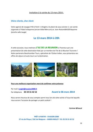 39
Invitation à la soirée du 13 mars 2014 :
Chère cliente, cher client
Votre agence de voyages Prêt à Partir A Anglet a le plaisir de vous convier à une soirée
organisée à l’hôtel le Bayonne (ancien hôtel Mercure) av. Jean-Rostand64100 Bayonne
(proche salle Lauga)
Le 13 mars 2014 à 20h
A cette occasion, nous mettrons L’ILE DE LA REUNION à l’honneur par une
présentation de cette destination faite par un membre de l’Ile de la Réunion Tourisme !
Notre partenaire Beachcomber Tours, spécialiste de l’Océan Indien, vous présentera ses
offres de séjours et auto-tours sur la destination.
Pour une meilleure organisation merci de confirmer votre présence
Par mail à anglet@evasion2000.fr
Par téléphone 05 59 31 42 52 Avant le 06 mars 2014
Nous serons heureux de vous compter parmi nous lors de cette soirée à l’issue de laquelle
nous aurons l’occasion de partager un petit cocktail !
Corinne &Pascal
PRÊT A PARTIR – EVASION 2000
27 rte de Pitoys / ZAC de Maignon – 64600 ANGLET- Tél. 05 59 31 42 52
 