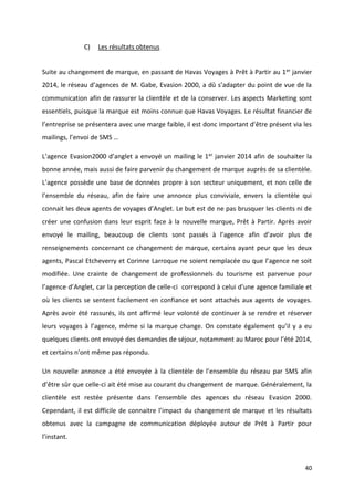 40
C) Les résultats obtenus
Suite au changement de marque, en passant de Havas Voyages à Prêt à Partir au 1er janvier
2014, le réseau d’agences de M. Gabe, Evasion 2000, a dû s’adapter du point de vue de la
communication afin de rassurer la clientèle et de la conserver. Les aspects Marketing sont
essentiels, puisque la marque est moins connue que Havas Voyages. Le résultat financier de
l’entreprise se présentera avec une marge faible, il est donc important d’être présent via les
mailings, l’envoi de SMS …
L’agence Evasion2000 d’anglet a envoyé un mailing le 1er janvier 2014 afin de souhaiter la
bonne année, mais aussi de faire parvenir du changement de marque auprès de sa clientèle.
L’agence possède une base de données propre à son secteur uniquement, et non celle de
l’ensemble du réseau, afin de faire une annonce plus conviviale, envers la clientèle qui
connait les deux agents de voyages d’Anglet. Le but est de ne pas brusquer les clients ni de
créer une confusion dans leur esprit face à la nouvelle marque, Prêt à Partir. Après avoir
envoyé le mailing, beaucoup de clients sont passés à l’agence afin d’avoir plus de
renseignements concernant ce changement de marque, certains ayant peur que les deux
agents, Pascal Etcheverry et Corinne Larroque ne soient remplacée ou que l’agence ne soit
modifiée. Une crainte de changement de professionnels du tourisme est parvenue pour
l’agence d’Anglet, car la perception de celle-ci correspond à celui d’une agence familiale et
où les clients se sentent facilement en confiance et sont attachés aux agents de voyages.
Après avoir été rassurés, ils ont affirmé leur volonté de continuer à se rendre et réserver
leurs voyages à l’agence, même si la marque change. On constate également qu’il y a eu
quelques clients ont envoyé des demandes de séjour, notamment au Maroc pour l’été 2014,
et certains n’ont même pas répondu.
Un nouvelle annonce a été envoyée à la clientèle de l’ensemble du réseau par SMS afin
d’être sûr que celle-ci ait été mise au courant du changement de marque. Généralement, la
clientèle est restée présente dans l’ensemble des agences du réseau Evasion 2000.
Cependant, il est difficile de connaitre l’impact du changement de marque et les résultats
obtenus avec la campagne de communication déployée autour de Prêt à Partir pour
l’instant.
 