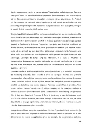 44
d’entre eux pour représenter la marque alors qu’il s’agissait de parfaits inconnus. C’est une
stratégie d’avenir car les consommateurs ont besoin de sincérité et ne sont plus intéressés
par les discours commerciaux. La perception envers une marque peut changer dès l’instant
où la campagne de communication s’appuie sur le côté humain et où le client se sent
concerné par le produit présenté, il se sentira plus proche et sera donc plus apte à privilégier
le produit de telle entreprise plutôt qu’une autre.
Ensuite, la publicité native est définie sur les supports digitaux tels que les smartphones. Elle
serait plus efficace dans la mesure où elle correspond davantage à la marque, aux canaux de
distribution et de communication. En effet, le message publicitaire est davantage apprécié
lorsqu’il se fond dans le design de l’entreprise, c’est-à-dire avec le même graphisme, les
mêmes couleurs, les mêmes styles de police que le contenu éditorial (site Internet, réseau
social …). Les pré-roll, qui sont des vidéos obligatoires à regarder avant d’accéder à une
autre vidéo, sont plébiscitées mais la publicité native permet d’accepter davantage leur
visionnage. L’exemple de Burger King est intéressant. Il a réussi à influencer le
consommateur à regarder une publicité obligatoire sur Internet, « pré-roll », car le principe
de base a été détourné et ainsi, donner envie aux consommateurs d’accéder aux autres
publicités « pré roll ».
Le marketing réactif représente la troisième méthode utilisée en 2014, parmi les techniques
de marketing existantes. Cela consiste à créer en quelques minutes, une publicité
correspondant à l’actualité du moment, sur un ton humoristique. Par exemple, la marque
Oreo a lancé une publicité durant la panne d’électricité, intervenue pendant le super Bowl
en 2013 aux Etats-Unis, avec comme slogan : « Panne de courant ? Pas de problème. Vous
pouvez toujours ‘tremper’ dans le noir ». 7 millions de tweets ont été enregistrés après cette
annonce publicitaire prouvant l’intérêt porté à cette méthode de marketing. Elle permet de
faire le buzz avec également l’exemple de Serge le Lama pour le tram de Bordeaux, ayant
pour but de valoriser la marque, et surtout, d’élargir la clientèle de base. En effet, ce genre
de publicité se propage rapidement, notamment sur Internet, et donc vers les jeunes, une
clientèle d’avenir pour certaines entreprises.
La quatrième méthode marketing essentielle en 2014 est l’instantanéité et le temps réel. De
plus en plus d’émissions proposent aujourd’hui aux téléspectateurs de participer par le biais
d’Internet via les tweets ou applications crées par exemple. Le consommateur participe,
 
