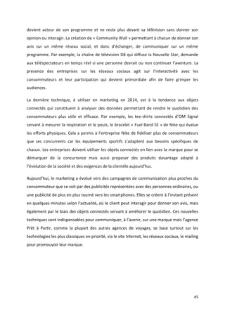 45
devient acteur de son programme et ne reste plus devant sa télévision sans donner son
opinion ou interagir. La création de « Community Wall » permettant à chacun de donner son
avis sur un même réseau social, et donc d’échanger, de communiquer sur un même
programme. Par exemple, la chaîne de télévision D8 qui diffuse la Nouvelle Star, demande
aux téléspectateurs en temps réel si une personne devrait ou non continuer l’aventure. La
présence des entreprises sur les réseaux sociaux agit sur l’interactivité avec les
consommateurs et leur participation qui devient primordiale afin de faire grimper les
audiences.
La dernière technique, à utiliser en marketing en 2014, est à la tendance aux objets
connectés qui constituent à analyser des données permettant de rendre le quotidien des
consommateurs plus utile et efficace. Par exemple, les tee-shirts connectés d’OM Signal
servant à mesurer la respiration et le pouls, le bracelet « Fuel Band SE » de Nike qui évalue
les efforts physiques. Cela a permis à l’entreprise Nike de fidéliser plus de consommateurs
que ses concurrents car les équipements sportifs s’adaptent aux besoins spécifiques de
chacun. Les entreprises doivent utiliser les objets connectés en lien avec la marque pour se
démarquer de la concurrence mais aussi proposer des produits davantage adapté à
l’évolution de la société et des exigences de la clientèle aujourd’hui.
Aujourd’hui, le marketing a évolué vers des campagnes de communication plus proches du
consommateur que ce soit par des publicités représentées avec des personnes ordinaires, ou
une publicité de plus en plus tourné vers les smartphones. Elles se créent à l’instant présent
en quelques minutes selon l’actualité, où le client peut interagir pour donner son avis, mais
également par le biais des objets connectés servant à améliorer le quotidien. Ces nouvelles
techniques sont indispensables pour communiquer, à l’avenir, sur une marque mais l’agence
Prêt à Partir, comme la plupart des autres agences de voyages, se base surtout sur les
technologies les plus classiques en priorité, via le site Internet, les réseaux sociaux, le mailing
pour promouvoir leur marque.
 
