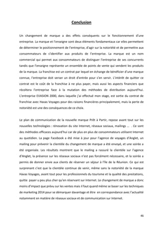 46
Conclusion
Un changement de marque a des effets conséquents sur le fonctionnement d’une
entreprise. La marque et l’enseigne sont deux éléments fondamentaux car elles permettent
de déterminer le positionnement de l’entreprise, d’agir sur la notoriété et de permettre aux
consommateurs de s’identifier aux produits de l’entreprise. La marque est un nom
commercial qui permet aux consommateurs de distinguer l’entreprise de ses concurrents
tandis que l’enseigne représente un ensemble de points de vente qui vendent les produits
de la marque. La franchise est un contrat par lequel en échange de bénéficier d’une marque
connue, l’entreprise doit verser un droit d’entrée pour s’en servir. L’intérêt de quitter ce
contrat est le coût de la franchise à ne plus payer, mais aussi les aspects financiers que
récoltera l’entreprise face à la mutation des méthodes de distribution aujourd’hui.
L’entreprise EVASION 2000, dans laquelle j’ai effectué mon stage, est sortie du contrat de
franchise avec Havas Voyages pour des raisons financières principalement, mais la perte de
notoriété est une des conséquences de ce choix.
Le plan de communication de la nouvelle marque Prêt à Partir, repose avant tout sur les
nouvelles technologies : rénovation du site Internet, réseaux sociaux, mailings … . Ce sont
des méthodes efficaces aujourd’hui car de plus en plus de consommateurs utilisent Internet
au quotidien. La page Facebook a été mise à jour pour l’agence de voyages d’Anglet, un
mailing pour prévenir la clientèle du changement de marque a été envoyé, et une soirée a
été organisée. Les résultats montrent que le mailing a rassuré la clientèle sur l’agence
d’Anglet, la présence sur les réseaux sociaux n’est pas forcément nécessaire, et la soirée a
permis de donner envie aux clients de réserver un séjour à l’île de la Réunion. Ce qui est
surprenant c’est que la clientèle continue de venir, même sans la notoriété de la marque
Havas Voyages, avant tout pour les professionnels du tourisme et la qualité des prestations,
quitte payer u peu plus cher qu’en réservant sur Internet. Le changement de marque a donc
moins d’impact que prévu sur les ventes mais il faut quand même se baser sur les techniques
de marketing 2014 pour se démarquer davantage et être en correspondance avec l’actualité
notamment en matière de réseaux sociaux et de communication sur Internet.
 