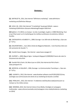 48
Annexes :
[1] : BATHELOT B., 2011, Site Internet “Définitions marketing” : www.definitions-
marketing.com/Definition-Marque
[2] : LEHU J-M., 2012, Site Internet “E-marketing” du groupe Editialis : www.e-
marketing.fr/Definitions-Glossaire-Marketing/Enseigne-5636.html
[3] Kapferer J.-N. (2011), La marque : la créer, la protéger, la gérer, in MBA Marketing, Tout
ce qu’il faut savoir sur le marketing par les meilleurs professeurs et praticiens, Editions
Eyrolles.
[4] : CHEVALIER M. et DUBOIS P-L., 2009, Ouvrage « Les 100 mots du Marketing », Que sais-
je ? 127 p.
[5] : DELAFONTAINE L., mars 2014, Article du Magazine Rebondir, « Une franchise chère est-
elle synonyme de réussite ? »
[6] : Société Havas Voyages, Site Internet : www.havas-voyages.fr/
[7] : DUPONT L., 2009, Blog en ligne : lucdupont.blogspot.fr/2009/06/5-facons-de-rater-le-
lancement-de-votre.html
[8] : Société Prêt à Partir, SA, Mise à jour en 2014, Site Internet de Prêt à Partir :
www.pretapartir.fr/
[9] : BOYER M. et VIALLON P., 1994, Ouvrage « La Communication Touristique », Que sais-
je ? 127 p.
[10] : LAUNAY A., 2012, Site Internet : www.bluekiwi-software.com/fr/2012/05/15/cinq-
avantages-aux-communautes-de-clients-et-au-marketing-du-bouche-a-oreille/
[11] : PERELLIN C., 2012, Site Internet : fr.slideshare.net/CliaLafourcade/promouvoir-sa-
marque-sur-les-mdias-sociaux
[12] : MOONDA, 2014, Site Internet Culture Cross Media, Stratégies et campagnes
multicanales : www.culturecrossmedia.com/campagnes-cross-media/tendances-marketing-
en-2014/
 