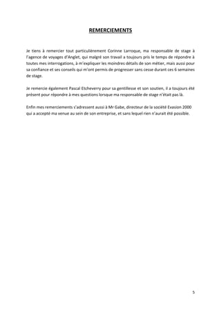 5
REMERCIEMENTS
Je tiens à remercier tout particulièrement Corinne Larroque, ma responsable de stage à
l’agence de voyages d’Anglet, qui malgré son travail a toujours pris le temps de répondre à
toutes mes interrogations, à m’expliquer les moindres détails de son métier, mais aussi pour
sa confiance et ses conseils qui m’ont permis de progresser sans cesse durant ces 6 semaines
de stage.
Je remercie également Pascal Etcheverry pour sa gentillesse et son soutien, il a toujours été
présent pour répondre à mes questions lorsque ma responsable de stage n’était pas là.
Enfin mes remerciements s’adressent aussi à Mr Gabe, directeur de la société Evasion 2000
qui a accepté ma venue au sein de son entreprise, et sans lequel rien n’aurait été possible.
 