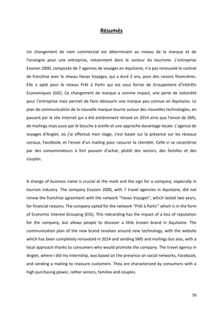 50
Résumés
Un changement de nom commercial est déterminant au niveau de la marque et de
l’enseigne pour une entreprise, notamment dans le secteur du tourisme. L’entreprise
Evasion 2000, composée de 7 agences de voyages en Aquitaine, n’a pas renouvelé le contrat
de franchise avec le réseau Havas Voyages, qui a duré 2 ans, pour des raisons financières.
Elle a opté pour le réseau Prêt à Partir qui est sous forme de Groupement d’Intérêts
Economiques (GIE). Ce changement de marque a comme impact, une perte de notoriété
pour l’entreprise mais permet de faire découvrir une marque peu connue en Aquitaine. Le
plan de communication de la nouvelle marque tourne autour des nouvelles technologies, en
passant par le site Internet qui a été entièrement rénové en 2014 ainsi que l’envoi de SMS,
de mailings mais aussi par le bouche à oreille et une approche davantage locale. L’agence de
voyages d’Anglet, où j’ai effectué mon stage, s’est basée sur la présence sur les réseaux
sociaux, Facebook, et l’envoi d’un mailing pour rassurer la clientèle. Celle-ci se caractérise
par des consommateurs à fort pouvoir d’achat, plutôt des seniors, des familles et des
couples.
A change of business name is crucial at the mark and the sign for a company, especially in
tourism industry. The company Evasion 2000, with 7 travel agencies in Aquitaine, did not
renew the franchise agreement with the network “Havas Voyages”, which lasted two years,
for financial reasons. The company opted for the network “Prêt à Partir” which is in the form
of Economic Interest Grouping (EIG). This rebranding has the impact of a loss of reputation
for the company, but allows people to discover a little known brand in Aquitaine. The
communication plan of the new brand revolves around new technology, with the website
which has been completely renovated in 2014 and sending SMS and mailings but also, with a
local approach thanks to consumers who would promote the company. The travel agency in
Anglet, where I did my internship, was based on the presence on social networks, Facebook,
and sending a mailing to reassure customers. They are characterized by consumers with a
high purchasing power, rather seniors, families and couples.
 