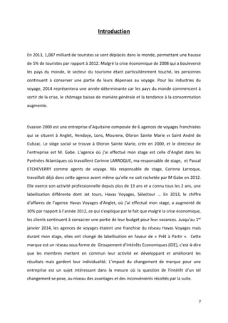 7
Introduction
En 2013, 1,087 milliard de touristes se sont déplacés dans le monde, permettant une hausse
de 5% de touristes par rapport à 2012. Malgré la crise économique de 2008 qui a bouleversé
les pays du monde, le secteur du tourisme étant particulièrement touché, les personnes
continuent à conserver une partie de leurs dépenses au voyage. Pour les industries du
voyage, 2014 représentera une année déterminante car les pays du monde commencent à
sortir de la crise, le chômage baisse de manière générale et la tendance à la consommation
augmente.
Evasion 2000 est une entreprise d’Aquitaine composée de 6 agences de voyages franchisées
qui se situent à Anglet, Hendaye, Lons, Mourenx, Oloron Sainte Marie et Saint André de
Cubzac. Le siège social se trouve à Oloron Sainte Marie, crée en 2000, et le directeur de
l’entreprise est M. Gabe. L’agence où j’ai effectué mon stage est celle d’Anglet dans les
Pyrénées Atlantiques où travaillent Corinne LARROQUE, ma responsable de stage, et Pascal
ETCHEVERRY comme agents de voyage. Ma responsable de stage, Corinne Larroque,
travaillait déjà dans cette agence avant même qu’elle ne soit rachetée par M Gabe en 2012.
Elle exerce son activité professionnelle depuis plus de 13 ans et a connu tous les 2 ans, une
labellisation différente dont Jet tours, Havas Voyages, Sélectour … En 2013, le chiffre
d’affaires de l’agence Havas Voyages d’Anglet, où j’ai effectué mon stage, a augmenté de
30% par rapport à l’année 2012, ce qui s’explique par le fait que malgré la crise économique,
les clients continuent à consacrer une partie de leur budget pour leur vacances. Jusqu’au 1er
janvier 2014, les agences de voyages étaient une franchise du réseau Havas Voyages mais
durant mon stage, elles ont changé de labellisation en faveur de « Prêt à Partir ». Cette
marque est un réseau sous forme de Groupement d’Intérêts Economiques (GIE), c’est-à-dire
que les membres mettent en commun leur activité en développant et améliorant les
résultats mais gardent leur individualité. L’impact du changement de marque pour une
entreprise est un sujet intéressant dans la mesure où la question de l’intérêt d’un tel
changement se pose, au niveau des avantages et des inconvénients récoltés par la suite.
 