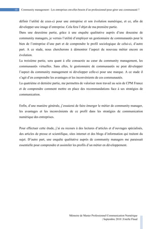 10 Community management : Les entreprises ont-elles besoin d’un professionnel pour gérer une communauté ?
Mémoire de Master Professionnel Communication Numérique
| Septembre 2010 | Estelle Flaud
10
définir l’utilité de ceux-ci pour une entreprise et son évolution numérique, et ce, afin de
développer une image d’entreprise. Cela fera l’objet de ma première partie.
Dans une deuxième partie, grâce à une enquête qualitative auprès d’une douzaine de
community managers, je verrais l’utilité d’employer un gestionnaire de communautés pour le
bien de l’entreprise d’une part et de comprendre le profil sociologique de celui-ci, d’autre
part. A ce stade, nous chercherons à démontrer l’aspect du nouveau métier encore en
évolution.
La troisième partie, sera quant à elle consacrée au cœur du community management, les
communautés virtuelles. Sans elles, le gestionnaire de communautés ne peut développer
l’aspect du community management ni développer celle-ci pour une marque. A ce stade il
s’agit d’en comprendre les avantages et les inconvénients de ces communautés.
La quatrième et dernière partie, me permettra de valoriser mon travail au sein de CPM France
et de comprendre comment mettre en place des recommandations face à ses stratégies de
communication.
Enfin, d’une manière générale, j’essaierai de faire émerger le métier de community manager,
les avantages et les inconvénients de ce profil dans les stratégies de communication
numérique des entreprises.
Pour effectuer cette étude, j’ai eu recours à des lectures d’articles et d’ouvrages spécialisés,
des articles de presse et scientifique, sites internet et des blogs d’information qui traitent du
sujet. D’autre part, une enquête qualitative auprès de community managers me paraissait
essentielle pour comprendre et assimiler les profils d’un métier en développement.
 
