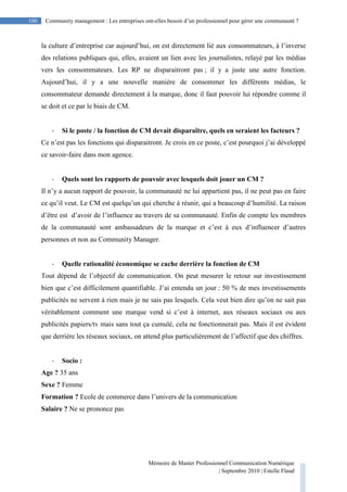 Mémoire de Master Professionnel Communication Numérique
| Septembre 2010 | Estelle Flaud
100
100 Community management : Les entreprises ont-elles besoin d’un professionnel pour gérer une communauté ?
la culture d’entreprise car aujourd’hui, on est directement lié aux consommateurs, à l’inverse
des relations publiques qui, elles, avaient un lien avec les journalistes, relayé par les médias
vers les consommateurs. Les RP ne disparaitront pas ; il y a juste une autre fonction.
Aujourd’hui, il y a une nouvelle manière de consommer les différents médias, le
consommateur demande directement à la marque, donc il faut pouvoir lui répondre comme il
se doit et ce par le biais de CM.
- Si le poste / la fonction de CM devait disparaître, quels en seraient les facteurs ?
Ce n’est pas les fonctions qui disparaitront. Je crois en ce poste, c’est pourquoi j’ai développé
ce savoir-faire dans mon agence.
- Quels sont les rapports de pouvoir avec lesquels doit jouer un CM ?
Il n’y a aucun rapport de pouvoir, la communauté ne lui appartient pas, il ne peut pas en faire
ce qu’il veut. Le CM est quelqu’un qui cherche à réunir, qui a beaucoup d’humilité. La raison
d’être est d’avoir de l’influence au travers de sa communauté. Enfin de compte les membres
de la communauté sont ambassadeurs de la marque et c’est à eux d’influencer d’autres
personnes et non au Community Manager.
- Quelle rationalité économique se cache derrière la fonction de CM
Tout dépend de l’objectif de communication. On peut mesurer le retour sur investissement
bien que c’est difficilement quantifiable. J’ai entendu un jour : 50 % de mes investissements
publicités ne servent à rien mais je ne sais pas lesquels. Cela veut bien dire qu’on ne sait pas
véritablement comment une marque vend si c’est à internet, aux réseaux sociaux ou aux
publicités papiers/tv mais sans tout ça cumulé, cela ne fonctionnerait pas. Mais il est évident
que derrière les réseaux sociaux, on attend plus particulièrement de l’affectif que des chiffres.
- Socio :
Age ? 35 ans
Sexe ? Femme
Formation ? Ecole de commerce dans l’univers de la communication
Salaire ? Ne se prononce pas
 