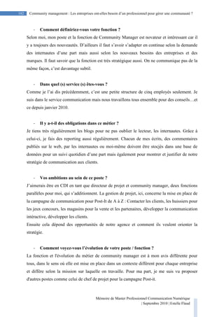 Mémoire de Master Professionnel Communication Numérique
| Septembre 2010 | Estelle Flaud
102
102 Community management : Les entreprises ont-elles besoin d’un professionnel pour gérer une communauté ?
- Comment définiriez-vous votre fonction ?
Selon moi, mon poste et la fonction de Community Manager est novateur et intéressant car il
y a toujours des nouveautés. D’ailleurs il faut s’avoir s’adapter en continue selon la demande
des internautes d’une part mais aussi selon les nouveaux besoins des entreprises et des
marques. Il faut savoir que la fonction est très stratégique aussi. On ne communique pas de la
même façon, c’est davantage subtil.
- Dans quel (s) service (s) êtes-vous ?
Comme je l’ai dis précédemment, c’est une petite structure de cinq employés seulement. Je
suis dans le service communication mais nous travaillons tous ensemble pour des conseils…et
ce depuis janvier 2010.
- Il y a-t-il des obligations dans ce métier ?
Je tiens très régulièrement les blogs pour ne pas oublier le lecteur, les internautes. Grâce à
celui-ci, je fais des reporting aussi régulièrement. Chacun de mes écrits, des commentaires
publiés sur le web, par les internautes ou moi-même doivent être stocjés dans une base de
données pour un suivi quotidien d’une part mais également pour montrer et justifier de notre
stratégie de communication aux clients.
- Vos ambitions au sein de ce poste ?
J’aimerais être en CDI en tant que directeur de projet et community manager, deux fonctions
parallèles pour moi, qui s’additionnent. La gestion de projet, ici, concerne la mise en place de
la campagne de communication pour Post-It de A à Z : Contacter les clients, les huissiers pour
les jeux concours, les magasins pour la vente et les partenaires, développer la communication
intéractive, développer les clients.
Ensuite cela dépend des opportunités de notre agence et comment ils veulent orienter la
stratégie.
- Comment voyez-vous l’évolution de votre poste / fonction ?
La fonction et l'évolution du métier de community manager est à mon avis différente pour
tous, dans le sens où elle est mise en place dans un contexte différent pour chaque entreprise
et diffère selon la mission sur laquelle on travaille. Pour ma part, je me suis vu proposer
d'autres postes comme celui de chef de projet pour la campagne Post-it.
 