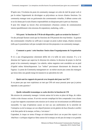 103Community management : Les entreprises ont-elles besoin d’un professionnel pour gérer une communauté ?
Mémoire de Master Professionnel Communication Numérique
| Septembre 2010 | Estelle Flaud
103
D’après moi, l’évolution du poste de community manager est celui de chef de projet web et
par la même l'opportunité de développer sa polyvalence au travers d'autres fonctions. Un
community manager reste un gestionnaire des communautés virtuelles, il débute comme cela
et on lui donne par la suite d'autres responsabilités en élargissant petit à petit ses fonctions.
Il peut être intégré au travers d'un environnement e-business comme de communication
interne (parallèlement à des missions d'e-reputation), marketing, veille ....
- Si le poste / la fonction de CM devait disparaître, quels en seraient les facteurs ?
Un des principal facteurs serait que les fonctions du CM pourrait être trop limitées : la gestion
des communautés virtuelles ne suffit pas à occuper un poste à plein temps, d'autres missions
(telle que le journalisme web par exemple) doivent être proposées à un community manager.
- Comment ce poste / cette fonction s’insère dans l’organigramme de l’organisation
?
Il n’y a pas d'organigramme clairement défini dû à la taille de notre structure. Il y a le
directeur de l’agence qui supervise le directeur de création, le directeur de projet, le chef de
projet et les community managers. Les salariés, même stagiaires sont considérés sur un pied
d’égalité même hiérarchiquement. Les "ordres" proviennent directement du directeur de
l'agence. Le poste de Community management est un métier encore peu connu des managers
qui laisse donc une grande marge de manœuvre au spécialiste du web.
- Quels sont les rapports de pouvoir avec lesquels doit jouer un CM ?
Je ne pense pas que mon expérience en tant que CM soit assez poussée pour que je puisse
répondre à cette question !
- Quelle rationalité économique se cache derrière la fonction de CM
Ma mission de community manager s’oriente autour de la mise en place de blogs, de vidéos
virales et des réseaux sociaux. Il est très souvent compliqué de faire comprendre à nos clients
ce que leur rapporte exactement cette mission car le retour sur investissement est difficilement
mesurable. Ce type d’opérations assure en tout cas une amélioration de la notoriété de
l’entreprise ou de la marque car son objectif premier est de générer du buzz (bouche à oreille)
et de faire parler de la marque, en bien, c’est mieux !
Cependant, le risque en terme d’image est relativement élevé car on peut être exposé à un
«bad buzz » (critiques négatives faites autour de la marque en très peu de temps et en grandes
 