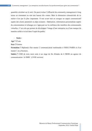 Mémoire de Master Professionnel Communication Numérique
| Septembre 2010 | Estelle Flaud
104
104 Community management : Les entreprises ont-elles besoin d’un professionnel pour gérer une communauté ?
quantités circulant sur le net). On peut évaluer l’efficacité du community management à long
terme en constatant ou non une hausse des ventes. Mais la dimension commerciale de ce
métier n’est pas la plus importante. Il met avant tout en exergue un aspect communicatif
auprès des clients potentiels ou déjà existants : fidélisation, information personnalisée auprès
du consommateur et échanges en s’appuyant sur la confiance des membres des communautés
virtuelles. C’est cela qui permet de développer l’image d’une entreprise ou d’une marque de
manière solide et avisé dans l’esprit du public.
- Socio :
Age ? 22 ans
Sexe ? Femme
Formation ? Diplomée d'un master 2 communication multimedia à l'ISEG PARIS et d’un
master 1 en e-business.
Salaire ? CDD de trois mois suite à un stage de fin d'études de 6 MOIS en agence de
communication : le SMIC (1343€ environ)
 