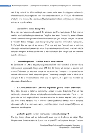 Mémoire de Master Professionnel Communication Numérique
| Septembre 2010 | Estelle Flaud
106
106 Community management : Les entreprises ont-elles besoin d’un professionnel pour gérer une communauté ?
moi, il n’y a plus de but à faire un blog à part créer du profit. Avant, les bloggeurs parlaient de
leurs marques ou produits préférés sans avoir un retour financier. De ce fait, ils écrivent moins
d’articles avec passion. Il y a aussi des obligations par rapport aux contraintes des outils mais
cela, on ne peut rien y faire.
- Vos ambitions au sein de ce poste ?
Je ne sais pas vraiment, cela dépend des contenus que l’on veut donner. Il faut pouvoir
moduler son imagination pour donner de l’ampleur à ce poste. Comme il y a des méthodes
dans le community management qui ne me conviennent pas, je « rechigne » un peu car cela va
à l’encontre de mes principes. Selon moi, le web 2.0 est un espace convivial où l’on se parle,
le CM doit être au cœur de cet espace. C’est pour cela que j’aimerais par la suite me
développer en free-lance pour me permettre de prendre des projets où je suis en accord avec la
marque/l’entreprise. Cela se ressent dans le travail et encore plus lorsque l’on est confronté
avec les internautes.
- Comment voyez-vous l’évolution de votre poste / fonction ?
En ce moment, les CM se dirigent plus particulièrement vers l’animation et moins vers le
référencement commercial. Parce qu’un CM doit développer et montrer sa passion tout
comme l’internaute qui aime une marque ou une entreprise. Les agences de sponsoring sur
internet vont mourir à terme, remplacées par les Community Managers. Ces CM feront de la
stratégie et de la recommandation autant que les agences, et je pense que le métier se
développera de cette façon.
- Si le poste / la fonction de CM devait disparaître, quels en seraient les facteurs ?
Je ne pense pas que le métier de Community Manager viendra à disparaitre. C’est un vieu
métier qui a commencé grâce au web et ses forums de discussion, ses tchats…Pierre Levy en
parle dans son livre « cyberculture » il est sorti au milieu des années 90 (1997, ndlr), il parle
déjà d’une culture différente avec la nouvelle technologie telle qu’internet. Plus ce métier se
développera plus il y a aura des experts en médias sociaux ce qui sera profitable pour les
marques et les entreprises.
- Quelles les qualités requises pour devenir community manager ?
Une très bonne culture web est indispensable pour pouvoir développer ce métier. Mais
l’important est de savoir écrire facilement pour ne pas réfléchir longtemps à ce que l’on écrit
 