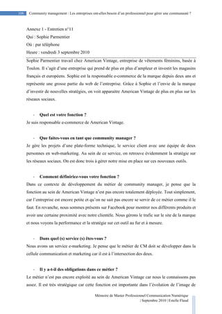 Mémoire de Master Professionnel Communication Numérique
| Septembre 2010 | Estelle Flaud
108
108 Community management : Les entreprises ont-elles besoin d’un professionnel pour gérer une communauté ?
Annexe 1 - Entretien n°11
Qui : Sophie Parmentier
Où : par téléphone
Heure : vendredi 3 septembre 2010
Sophie Parmentier travail chez American Vintage, entreprise de vêtements féminins, basée à
Toulon. Il s’agit d’une entreprise qui prend de plus en plus d’ampleur et investit les magasins
français et européens. Sophie est la responsable e-commerce de la marque depuis deux ans et
représente une grosse partie du web de l’entreprise. Grâce à Sophie et l’envie de la marque
d’investir de nouvelles stratégies, on voit apparaitre American Vintage de plus en plus sur les
réseaux sociaux.
- Quel est votre fonction ?
Je suis responsable e-commerce de American Vintage.
- Que faites-vous en tant que community manager ?
Je gère les projets d’une plate-forme technique, le service client avec une équipe de deux
personnes en web-marketing. Au sein de ce service, on retrouve évidemment la stratégie sur
les réseaux sociaux. On est donc trois à gérer notre mise en place sur ces nouveaux outils.
- Comment définiriez-vous votre fonction ?
Dans ce contexte de développement du métier de community manager, je pense que la
fonction au sein de American Vintage n’est pas encore totalement déployée. Tout simplement,
car l’entreprise est encore petite et qu’on ne sait pas encore se servir de ce métier comme il le
faut. En revanche, nous sommes présents sur Facebook pour montrer nos différents produits et
avoir une certaine proximité avec notre clientèle. Nous gérons le trafic sur le site de la marque
et nous voyons la performance et la stratégie sur cet outil au fur et à mesure.
- Dans quel (s) service (s) êtes-vous ?
Nous avons un service e-marketing. Je pense que le métier de CM doit se développer dans la
cellule communication et marketing car il est à l’intersection des deux.
- Il y a-t-il des obligations dans ce métier ?
Le métier n’est pas encore exploité au sein de American Vintage car nous le connaissons pas
assez. Il est très stratégique car cette fonction est importante dans l’évolution de l’image de
 