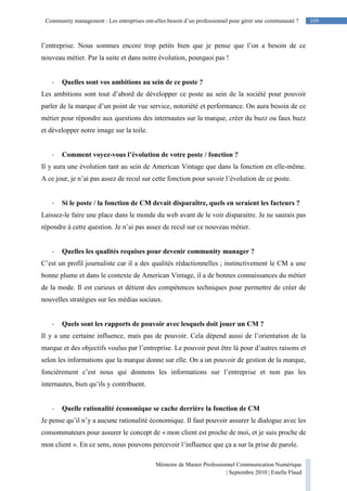 Mémoire de Master Professionnel Communication Numérique
| Septembre 2010 | Estelle Flaud
109
109Community management : Les entreprises ont-elles besoin d’un professionnel pour gérer une communauté ?
l’entreprise. Nous sommes encore trop petits bien que je pense que l’on a besoin de ce
nouveau métier. Par la suite et dans notre évolution, pourquoi pas !
- Quelles sont vos ambitions au sein de ce poste ?
Les ambitions sont tout d’abord de développer ce poste au sein de la société pour pouvoir
parler de la marque d’un point de vue service, notoriété et performance. On aura besoin de ce
métier pour répondre aux questions des internautes sur la marque, créer du buzz ou faux buzz
et développer notre image sur la toile.
- Comment voyez-vous l’évolution de votre poste / fonction ?
Il y aura une évolution tant au sein de American Vintage que dans la fonction en elle-même.
A ce jour, je n’ai pas assez de recul sur cette fonction pour savoir l’évolution de ce poste.
- Si le poste / la fonction de CM devait disparaître, quels en seraient les facteurs ?
Laissez-le faire une place dans le monde du web avant de le voir disparaitre. Je ne saurais pas
répondre à cette question. Je n’ai pas assez de recul sur ce nouveau métier.
- Quelles les qualités requises pour devenir community manager ?
C’est un profil journaliste car il a des qualités rédactionnelles ; instinctivement le CM a une
bonne plume et dans le contexte de American Vintage, il a de bonnes connaissances du métier
de la mode. Il est curieux et détient des compétences techniques pour permettre de créer de
nouvelles stratégies sur les médias sociaux.
- Quels sont les rapports de pouvoir avec lesquels doit jouer un CM ?
Il y a une certaine influence, mais pas de pouvoir. Cela dépend aussi de l’orientation de la
marque et des objectifs voulus par l’entreprise. Le pouvoir peut être là pour d’autres raisons et
selon les informations que la marque donne sur elle. On a un pouvoir de gestion de la marque,
foncièrement c’est nous qui donnons les informations sur l’entreprise et non pas les
internautes, bien qu’ils y contribuent.
- Quelle rationalité économique se cache derrière la fonction de CM
Je pense qu’il n’y a aucune rationalité économique. Il faut pouvoir assurer le dialogue avec les
consommateurs pour assurer le concept de « mon client est proche de moi, et je suis proche de
mon client ». En ce sens, nous pouvons percevoir l’influence que ça a sur la prise de parole.
 