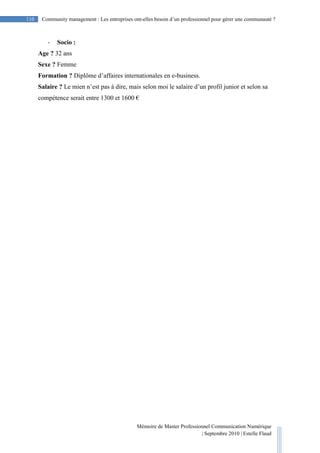 Mémoire de Master Professionnel Communication Numérique
| Septembre 2010 | Estelle Flaud
110
110 Community management : Les entreprises ont-elles besoin d’un professionnel pour gérer une communauté ?
- Socio :
Age ? 32 ans
Sexe ? Femme
Formation ? Diplôme d’affaires internationales en e-business.
Salaire ? Le mien n’est pas à dire, mais selon moi le salaire d’un profil junior et selon sa
compétence serait entre 1300 et 1600 €
 