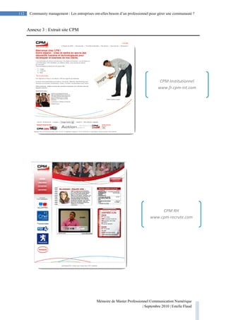 Mémoire de Master Professionnel Communication Numérique
| Septembre 2010 | Estelle Flaud
112
112 Community management : Les entreprises ont-elles besoin d’un professionnel pour gérer une communauté ?
Annexe 3 : Extrait site CPM
CPM Institutionnel
www.fr.cpm-int.com
CPM RH
www.cpm-recrute.com
 