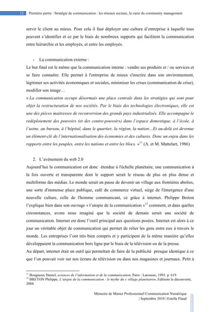 Mémoire de Master Professionnel Communication Numérique
| Septembre 2010 | Estelle Flaud
12
12 Première partie : Stratégie de communication : les réseaux sociaux, le cœur du community management
servir le client au mieux. Pour cela il faut déployer une culture d’entreprise à laquelle tous
peuvent s’identifier et ce par le biais de nombreux supports qui facilitent la communication
entre hiérarchie et les employés, et entre les employés.
- La communication externe :
Le but final est le même que la communication interne : vendre ses produits et / ou services et
se faire connaitre. Elle permet à l'entreprise de mieux s'inscrire dans son environnement,
légitimer ses activités économiques et sociales, minimiser les crises (communication de crise),
modifier son image…
« La communication occupe désormais une place centrale dans les stratégies qui sont pour
objet la restructuration de nos sociétés. Par le biais des technologies électroniques, elle est
une des pièces maitresses de reconversion des grands pays industrialisés. Elle accompagne le
redéploiement des pouvoirs (et des contre-pouvoirs) dans l’espace domestique, à l’école, à
l’usine, au bureau, à l’hôpital, dans le quartier, la région, la nation…Et au-delà est devenue
un élément-clé de l’internationalisation des économies et des cultures. Donc un enjeu dans les
rapports entre les peuples, entre les nations et entre les blocs. »11
(A. et M. Mattelart, 1986)
2. L’avènement du web 2.0
Aujourd’hui la communication est donc étendue à l'échelle planétaire, une communication à
la fois ouverte et transparente dont le support serait le réseau de plus en plus dense et
multiforme des médias. Le monde serait en passe de devenir un village aux frontières abolies,
une sorte d'immense place publique, café du commerce virtuel, siège de l'émergence d'une
nouvelle culture, celle de l'homme communicant, ce grâce à internet. Philippe Breton
l’explique bien dans son ouvrage « l’utopie de la communication »12
comment, et dans quelles
circonstances, avons nous imaginé que la société de demain serait une société de
communication. Internet est donc l’outil principal aux questions posées. Internet est alors à ce
jour un véritable objet de communication qui permet de relier les gens entre eux à travers le
monde. Les entreprises l’ont très bien compris et y participent de la même manière qu’elles
développaient la communication hors ligne par le biais de la télévision ou de la presse.
Au départ, internet était un outil qui permettait de faire de la publicité presque identique à ce
que l’on pouvait voir sur nos écrans de télévision ou dans nos magasines et journaux. Petit à
11
Bougnoux Daniel, sciences de l’information et de la communication, Paris : Larousse, 1993. p. 619
12
BRETON Philippe, L’utopie de la communication : le mythe du « village planétaire», Editions la découverte,
2004.
 