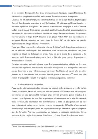 Mémoire de Master Professionnel Communication Numérique
| Septembre 2010 | Estelle Flaud
14
14 Première partie : Stratégie de communication : les réseaux sociaux, le cœur du community management
Si les exemples de sites créés face à une crise deviennent classiques, on prend la mesure des
conséquences que peuvent entraîner les forums de discussion et autres news groups.
Le cas de BP est, dernièrement, une véritable étude de cas sur le sujet de crise. Englué depuis
fin avril dans la marée noire dans le golf du Mexique, BP subit des problèmes financiers et
une crise auprès des écologistes…BP tente de se racheter une image par le biais d’internet.
Malgré cela, le monde d’internet est plus rapide que l’entreprise. En effet, les commentaires et
les actions des internautes contribuent à ruiner son image : la vente sur internet des tee-shirts
où l’on retrouve le logo de BP détourné, et un plugin “Black Oil”, mis au point pour le
navigateur Firefox, remplace sur votre écran les lettres BP par des taches de pétrole,
dégoulinantes ! L’image est donc à reconstruire.
En ce sens il faut pouvoir alors gérer cette crise par le biais d’outils disponibles sur internet et
par les nouvelles technologies : liens sponsorisés, achat de mots-clés, création de sites, il est
essentiel de régler ou d’atténuer ces crises. Ainsi on est à même de se demander si les
nouveaux outils de communication peuvent être à la fois, principaux vecteurs de problèmes et
déclencheurs de solutions.
Certaines entreprises arrivent à gérer ce genre de crise par anticipation. « Ecrire sur la crise a
un caractère angoissant dans l’absolu, mais aussi réconfortant si la description d’une crise
passée donne lieu à une réflexion-analyse et permet la diffusion du savoir afin de mieux
prévenir et, le cas échéant, être pertinent dans la gestion d’une crise. »14
Ainsi, une crise
permet de comprendre l’intérêt et la façon de communiquer pour une entreprise
2. la désinformation et les rumeurs
Parce-que les informations circulent librement sur internet, celles-ci peuvent se révéler parfois
fausses ou erronées. De ce fait, quand ces informations non vérifiées touchent une entreprise,
une marque ou une personnalité publique, elles peuvent gravement porter préjudice à la
victime. Les « il paraît » les « on dit » se propagent très rapidement sur la toile. En moins de
trente secondes, une information peut faire le tour de la terre. On peut parler alors de crise
pour certaines entreprises car ces rumeurs peuvent provoquer des difficultés : d’une part cela
atteint l’image de l’entreprise, mais des risques financiers qui rentrent en ligne de compte tel
que des boycotts. Pour une personnalité, les rumeurs se propagent rapidement. On en
rencontre de plus en plus. Par exemple, Jean-Marie LePen est décédé deux fois cette année.
14
Maud Tixier, La communication de crise, Paris, McGraw-Hill, 1991, p.61
 