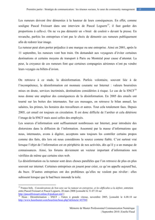 Mémoire de Master Professionnel Communication Numérique
| Septembre 2010 | Estelle Flaud
15Première partie : Stratégie de communication : les réseaux sociaux, le cœur du community management
Les rumeurs doivent être démenties à la hauteur de leurs conséquences. En effet, comme
souligne Pascal Froissart dans une interview de Pascal Leguern15
, il faut garder des
proportions à celle-ci. On ne va pas démentir un « bruit de couloir » devant la presse. En
revanche, parfois les entreprises n’ont pas le choix de démentir ces rumeurs publiquement
afin de redorer leur image.
La rumeur peut alors porter préjudice à une marque ou une entreprise. Ainsi en 2001, après le
11 septembre, les rumeurs vont bon train. On demandait aux voyageurs d’éviter certaines
destinations et certains moyens de transport à Paris ou Montréal pour cause d’attentat. La
peur, la croyance de ces rumeurs font que certaines compagnies aériennes n’ont pu vendre
leurs voyages ou billets d’avion.
On retrouve à ce stade, la désinformation. Parfois volontaire, souvent liée à de
l’incompétence, la désinformation est monnaie courante sur Internet : valeurs boursières
mises en doute, services incriminés, destinations considérées à risque. Le cas de la SNCF16
nous donne une ampleur des conséquences de la désinformation. En 2005 des emails ont
tourné sur les boites des internautes. Sur ces messages, on retrouve le bilan annuel, les
salaires, les primes, les horaires des travailleurs et autres. Tout cela totalement faux. Depuis
2005, cet email est toujours en circulation. Il est donc difficile de l’arrêter et cela détériore
l’image de la SNCF mais aussi celles des employés.
Les sources d’information sont suffisamment nombreuses sur Internet, pour introduire des
distorsions dans la diffusion de l’information. Assommé par la masse d’informations que
nous, internautes, avons à digérer, acceptons sans toujours les contrôler certains propos
comme des faits, dès lors où nous considérons la source comme fiable. C’est surtout vrai
lorsque l’objet de l’information est en périphérie de nos activités, dès qu’il y a un manque de
connaissances. Ainsi, les forums deviennent un vecteur important d’informations non
vérifiées de même que certains sites web.
La désinformation ou la rumeur sont deux choses parallèles que l’on retrouve de plus en plus
souvent sur internet. Certaines entreprises en jouent pour créer, ce qu’on appelle aujourd’hui,
du buzz. D’autres entreprises ont des problèmes qu’elles ne veulent pas révéler : elles
subissent lorsque que le bad buzz innonde la toile.
15
France Info, Considerations de bon sens sur la rumeur en entreprise, et les difficultes a la definir, entretien
entre Pascal Froissart et Pascal Leguern, 20 mars 2008 [consulté le 31.07.10 sur
http://pascalfroissart.online.fr/podcast.xml ]
16
Hoax : Désinformation - SNCF - l'intox à grande vitesse, novembre 2005, [consulté le 6.08.10 sur
http://www.hoaxbuster.com/hoaxliste/hoax.php?idArticle=45794]
 