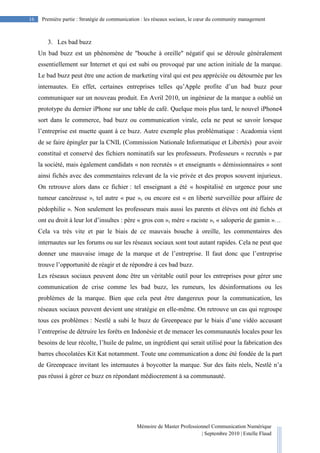 Mémoire de Master Professionnel Communication Numérique
| Septembre 2010 | Estelle Flaud
16
16 Première partie : Stratégie de communication : les réseaux sociaux, le cœur du community management
3. Les bad buzz
Un bad buzz est un phénomène de "bouche à oreille" négatif qui se déroule généralement
essentiellement sur Internet et qui est subi ou provoqué par une action initiale de la marque.
Le bad buzz peut être une action de marketing viral qui est peu appréciée ou détournée par les
internautes. En effet, certaines entreprises telles qu’Apple profite d’un bad buzz pour
communiquer sur un nouveau produit. En Avril 2010, un ingénieur de la marque a oublié un
prototype du dernier iPhone sur une table de café. Quelque mois plus tard, le nouvel iPhone4
sort dans le commerce, bad buzz ou communication virale, cela ne peut se savoir lorsque
l’entreprise est muette quant à ce buzz. Autre exemple plus problématique : Acadomia vient
de se faire épingler par la CNIL (Commission Nationale Informatique et Libertés) pour avoir
constitué et conservé des fichiers nominatifs sur les professeurs. Professeurs « recrutés » par
la société, mais également candidats « non recrutés » et enseignants « démissionnaires » sont
ainsi fichés avec des commentaires relevant de la vie privée et des propos souvent injurieux.
On retrouve alors dans ce fichier : tel enseignant a été « hospitalisé en urgence pour une
tumeur cancéreuse », tel autre « pue », ou encore est « en liberté surveillée pour affaire de
pédophilie ». Non seulement les professeurs mais aussi les parents et élèves ont été fichés et
ont eu droit à leur lot d’insultes : père « gros con », mère « raciste », « saloperie de gamin »…
Cela va très vite et par le biais de ce mauvais bouche à oreille, les commentaires des
internautes sur les forums ou sur les réseaux sociaux sont tout autant rapides. Cela ne peut que
donner une mauvaise image de la marque et de l’entreprise. Il faut donc que l’entreprise
trouve l’opportunité de réagir et de répondre à ces bad buzz.
Les réseaux sociaux peuvent donc être un véritable outil pour les entreprises pour gérer une
communication de crise comme les bad buzz, les rumeurs, les désinformations ou les
problèmes de la marque. Bien que cela peut être dangereux pour la communication, les
réseaux sociaux peuvent devient une stratégie en elle-même. On retrouve un cas qui regroupe
tous ces problèmes : Nestlé a subi le buzz de Greenpeace par le biais d’une vidéo accusant
l’entreprise de détruire les forêts en Indonésie et de menacer les communautés locales pour les
besoins de leur récolte, l’huile de palme, un ingrédient qui serait utilisé pour la fabrication des
barres chocolatées Kit Kat notamment. Toute une communication a donc été fondée de la part
de Greenpeace invitant les internautes à boycotter la marque. Sur des faits réels, Nestlé n’a
pas réussi à gérer ce buzz en répondant médiocrement à sa communauté.
 