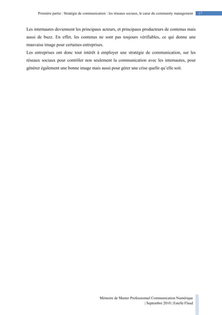 Mémoire de Master Professionnel Communication Numérique
| Septembre 2010 | Estelle Flaud
17Première partie : Stratégie de communication : les réseaux sociaux, le cœur du community management
Les internautes deviennent les principaux acteurs, et principaux producteurs de contenus mais
aussi de buzz. En effet, les contenus ne sont pas toujours vérifiables, ce qui donne une
mauvaise image pour certaines entreprises.
Les entreprises ont donc tout intérêt à employer une stratégie de communication, sur les
réseaux sociaux pour contrôler non seulement la communication avec les internautes, pour
générer également une bonne image mais aussi pour gérer une crise quelle qu’elle soit.
 