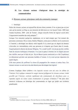 Mémoire de Master Professionnel Communication Numérique
| Septembre 2010 | Estelle Flaud
18
18 Première partie : Stratégie de communication : les réseaux sociaux, le cœur du community management
II. Les réseaux sociaux s’intègrent dans la stratégie de
communication
A- Réseaux sociaux, principaux outils du community manager
1. historique
Parler des réseaux sociaux est aujourd’hui devenu chose courante. Il ne se passe pas un jour
sans qu’un journal, un blog ou une émission de télévision ne s’en fassent l’écho. 2008 était
l’année Facebook, 2009 celle de Twitter : chaque nouvelle forme de logiciel social attire
l’engouement immédiat des early-adopters17
.
Lorsque l’on rencontre quelqu’un, rapidement, on se rend compte que l’on connait des
personnes communes. Par ce statut, Stanley Milgram, connu pour sa théorie sur la soumission
à l’autorité, a développé une théorie selon laquelle il n’y aurait que six degrés de distance
c'est-à-dire six intermédiaires entre une personne et n’importe qui d’autre dans le monde.
Jusqu'à présent la théorie du docteur Milgram, "it's a small world", n'avait pas pu être vérifiée
faute de moyens techniques et humains. A ce jour et grâce à internet, les six degrés peuvent
être vérifiés, aussi par le biais de jeu : Kevin Bacon (acteur américain) en a fait l’expérience
en démontrant qu’entre une personne lambda et l’acteur, il n’y avait qu’une séparation de
quatre degrés.
Cela nous permet de confirmer la vitesse de propagation des rumeurs et autres buzz. Les
réseaux sociaux se sont servis de cette théorie pour développer leur logiciel.
Comme l’explique Alain Lefebvre « les logiciels sociaux sont nés avec les débuts de
l’internet. Ceci explique comment les usages internet préfigurent les réseaux sociaux, rendu
possible par l’internet, sortirent rapidement des communautés de chercheurs pour se
repandre auprès de toutes sortes d’utilisateurs et groupes d’intérêts.»18
On peut alors
retrouver ci-dessous un historique des communautés en ligne qui prédit une évolution
grandissante.
17
Cf glossaire
18
Levebvre Alain, Les réseaux sociaux - Pivot de l'Internet 2.0, Paris, MM2, 2005. p. 23
 
