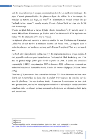 Mémoire de Master Professionnel Communication Numérique
| Septembre 2010 | Estelle Flaud
20
20 Première partie : Stratégie de communication : les réseaux sociaux, le cœur du community management
sont des co-développeurs et non des consommateurs du web. Les outils sont nombreux : des
pages d’accueil personnalisables, des photos en ligne, des vidéos, de la bureautique, des
stockages de fichiers, des blogs, des wikis23
et l’avènement des réseaux sociaux tels que
Facebook, twitter, viadeo24
, youtube, copains d’avant…Aujourd’hui il en existe plus de 300
sites de réseautage.
D’après une étude fait par le bureau d’étude « Insites Consulting »25
, il y aurait à travers le
monde 940 millions d’internautes qui feraient parti d’un réseau social. Cela représente une
part de 72% des internautes (73% pour la France).
La région du globe qui remporte la palme en matière de taux d’utilisation est l’Amérique
Latine avec un taux de 95% d’internautes inscrits à un réseau social. Les régions ayant le
moins de présences sur les réseaux sociaux sont L’Europe Orientale et l’Asie avec un taux de
40%.
Facebook arrive très nettement en tête avec 51% des internautes inscrits au niveau mondial. Il
était accessible seulement pour les étudiants de l’université de Mark Zuckerberg, aux USA,
dans un premier temps (2004) puis ouvert au public en 2006. Il connut une croissance
exponentielle (+443%) entre décembre 2007 et décembre 2008 en France en proposant une
traduction française de l’ensemble du site. Ensuite on retrouve MySpace (20%) et Twitter
(17%),
Entre autre, j’ai pu constater dans cette même étude que 72% des « réseauteurs sociaux » sont
inscrits sur 2 plateformes au moins mais la plupart n’envisage pas de s’inscrire sur une
nouvelle plateforme. Une autre tendance à noter : la moyenne des connexions par jour est de
deux par utilisateur, sauf sur les réseaux professionnels où la fréquence de connexions tombe
à neuf par mois. Les réseaux sociaux resteraient un loisir, pour les internautes, plutôt qu’un
outil professionnel.
23
Cf glossaire
24
Cf glossaire
25
Insight Consulting, Social networks around the world 2010, mars 2010, [consulté le 15.08.10 sur :
http://www.slideshare.net/stevenvanbelleghem/social-networks-around-the-world-2010 ]
 