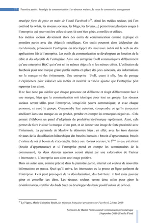 Mémoire de Master Professionnel Communication Numérique
| Septembre 2010 | Estelle Flaud
22
22 Première partie : Stratégie de communication : les réseaux sociaux, le cœur du community management
stratégie forte de prise en main de l’outil Facebook »26
. Ainsi les médias sociaux (où l’on
confond les wikis, les réseaux sociaux, les blogs, les forums…) permettront plusieurs usages à
l’entreprise qui pourront être utiles si ceux-là sont bien gérés, contrôlés et utilisés.
Les médias sociaux deviennent alors des outils de communication comme expliqué en
première partie avec des objectifs spécifiques. Ces outils pourront alors déclencher des
recrutements, promouvoir l’entreprise ou développer des nouveaux outils sur le web ou des
applications liés à l’entreprise. Les outils de communication se développent en fonction de la
cible et des objectifs de l’entreprise. Ainsi une entreprise BtoB communiquera différemment
qu’une entreprise BtoC qui n’ont ni les mêmes objectifs ni les mêmes cibles. L’utilisation de
facebook pour une marque grand public mettra en place des jeux concours, des informations
sur la marque et des évènements. Une entreprise BtoB, quant à elle, fera du partage
d’expériences pour valoriser son métier et montrer la valeur ajoutée que l’entreprise peut
rapporter à un client.
Il ne faut donc pas oublier que chaque personne est différente et réagit différemment face à
une marque, bien que la communication soit identique pour tout un groupe. Les réseaux
sociaux seront utiles pour l’entreprise, lorsqu’elle pourra communiquer, et avec chaque
personne, et avec le groupe. Comprendre leur opinions, comprendre ce qu’ils aimeraient
améliorer dans une marque ou un produit, prendre en compte les remarques négatives…Cela
permet d’élaborer un panel d’adoptants du produit/service/marque rapidement. Ainsi, cela
permet de faire évoluer la marque d’une part, et de donner une image de forte proximité avec
l’internaute. La pyramide de Maslow le démontre bien ; en effet, avec les trois derniers
niveaux de la classification hiérarchique des besoins humains : besoin d’appartenance, besoin
d’estime de soi et besoin de s’accomplir. Grâce aux réseaux sociaux, le 3ème
niveau est atteint
(besoin d’appartenance) et si l’entreprise prend en compte les commentaires de la
communauté, les deux derniers niveaux seront atteint par une valorisation de l’acteur
« internaute ». L’entreprise aura alors une image positive.
Dans un autre sens, comme précisé dans la première partie, internet est vecteur de nouvelles
informations en masse. Quoi qu’il arrive, les internautes ou la presse en ligne parleront de
l’entreprise. Cela peut provoquer de la désinformation, des bad buzz. Il faut alors pouvoir
gérer et contrôler ces dires. Les réseaux sociaux seront donc utiles pour gérer la
désinformation, rectifier des bads buzz ou développer des buzz positif autour de celle-ci.
26
Le Figaro, Marie-Catherine Beuth, les marques françaises prudentes sur Facebook, 25 mai 2010
 
