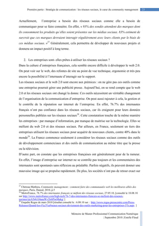 Mémoire de Master Professionnel Communication Numérique
| Septembre 2010 | Estelle Flaud
23Première partie : Stratégie de communication : les réseaux sociaux, le cœur du community management
Actuellement, l’entreprise a besoin des réseaux sociaux comme elle a besoin de
communiquer pour se faire connaitre. En effet, « 93% des sondés attendent des marques dont
ils consomment les produits qu’elles soient présentes sur les médias sociaux. 83% estiment de
surcroit que ces marques devraient interagir régulièrement avec leurs clients par le biais de
ces médias sociaux. »27
Généralement, cela permettra de développer de nouveaux projets et
donnera un impact positif à long terme.
2. Les entreprises sont- elles prêtes à utiliser les réseaux sociaux ?
Dans la culture d’entreprises françaises, cela semble encore difficile à développer le web 2.0.
On peut voir sur le web, des refontes de site au point de vue technique, ergonomie et très peu
encore la possibilité à l’internaute d’interagir sur le support.
Les réseaux sociaux et le web 2.0 sont encore aux prémices : on ne gère pas ces outils comme
une entreprise pourrait gérer une publicité presse. Aujourd’hui, on se rend compte que le web
2.0 et les réseaux sociaux ont changé la donne. Ces outils nécessitent un véritable changement
de l’organisation de la communication d’entreprise. On peut aussi rajouter à cela, la gestion et
le contrôle de la réputation sur internet de l’entreprise. En effet, 76.7% des internautes
français n’ont pas confiance dans les réseaux sociaux, car ils craignent pour leurs données
personnelles publiées sur les réseaux sociaux28
. Cette constatation touche de la même manière
les entreprises : par manque d’information, par manque de maitrise sur la technologie. Elles se
méfient du web 2.0 et des réseaux sociaux. Par ailleurs, en France, seulement un tiers des
entreprises utilisent les réseaux sociaux pour acquérir de nouveaux clients, contre 40% dans le
monde29
. La France commence seulement à considérer les réseaux sociaux comme des outils
de développement commerciaux et des outils de communication au même titre que la presse
ou la télévision.
D’autre part, on constate que les entreprises françaises ont généralement peur de la rumeur.
En effet, l’image d’entreprise sur internet ne se contrôle pas toujours et les commentaires des
internautes sont spontanés sans réflexion au préalable. Parfois négatifs, ils peuvent donner une
mauvaise image qui se propulse rapidement. De plus, les sociétés n’ont pas de retour exact sur
27
Chéreau Mathieu, Community management : comment faire des communautés web les meilleures alliés des
marques, Paris, Dunod, 2010, p.5
28
MetroFrance, 76,7% des internautes français se méfient des réseaux sociaux, 27.05.10, [consulté le 10.08.10
sur http://www.metrofrance.com/high-tech/76-7-des-internautes-francais-se-mefient-des-reseaux-
sociaux/rjeA!h4i1I4aauWv2ls6PtwMakg/ ]
29
Enquête Regus de mars 2010 [résultat consulté le : 6.08.10 sur : http://www.regus.presscentre.com/Press-
Releases/Quand-les-r%c3%a9seaux-sociaux-deviennent-des-outils-marketing-pour-les-entreprises-37e.aspx ]
 