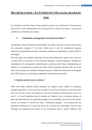 Mémoire de Master Professionnel Communication Numérique
| Septembre 2010 | Estelle Flaud
25Deuxième partie : Le community manager, métier du web
DEUXIEME PARTIE : LE COMMUNITY MANAGER, METIER DU
WEB
Les entreprises ont donc besoin d’une personne qui gère leur communauté. Cette personne
jouera alors le rôle d’ambassadeur de la marque pour lui donner une image et surtout pour
contrôler les informations sur internet.
I. Community management, un nouveau métier ?
Actuellement, aucune formation professionnelle et scolaire n’est mise en œuvre pour former
des community managers. Il est donc évident que ce sont les compétences acquises
auparavant qui permettent aux futurs community managers de comprendre ce métier afin de le
développer.
Pour cela, grâce aux multiples recherches et à une étude réalisée par l’agence Anov entre mai
et juillet 2010 sur un panel de 50 Community Managers, Content Managers, Modérateurs,
Gestionnaires de communautés, administrateurs et professionnels Social webmarketing ont
répondu à une enquête liée au profil du métier. Celle-ci démontre plusieurs faits qui m’ont
aidé à faire émerger des premières conclusions quant à l’élaboration d’un profil sociologique
d’un CM d’une part et, d’autre part, comprendre comment il peut travailler.
A- Quelles qualités pour ce métier ?
Selon cette étude, Mathieu Sitaud (fondateur de l’agence Anov), définit le community
manager aujourd’hui. Si l’on veut créer un profil il serait alors un homme ou une femme âgé
entre 24 et 35 ans, curieux (se), patient, il vient d’une formation communication web et il a
entre 2 et 4 ans d’expérience dans le domaine de l’internet. Avec ces premiers indices, je
peux alors déterminer que le community manager est en corrélation avec l’arrivée des réseaux
sociaux sur internet et l’arrivée du terme « community manager ». Ces premiers pas me
permettent d’affirmer qu’il s’agit d’un métier qui a besoin de se développer. Seul, 6% des
interrogés ont répondu qu’ils avaient 10 ans d’expérience dans le monde l’internet. Cela
 