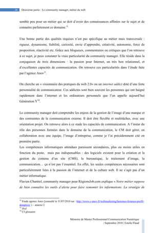 Mémoire de Master Professionnel Communication Numérique
| Septembre 2010 | Estelle Flaud
26
26 Deuxième partie : Le community manager, métier du web
semble peu pour un métier qui se doit d’avoir des connaissances affinées sur le sujet et de
connaitre parfaitement ce domaine.32
Une bonne partie des qualités requises n’est pas spécifique au métier mais transversale :
rigueur, dynamisme, fiabilité, curiosité, envie d’apprendre, créativité, autonomie, force de
proposition, réactivité etc. Grâce aux blogueurs, commentaires ou critiques que l’on retrouve
à ce sujet, je peux constater la vraie particularité du community manager. Elle réside dans la
conjugaison de trois dimensions : la passion pour Internet, un très bon relationnel, et
d’excellentes capacités de communication. On retrouve ces particularités dans l’étude faite
par l’agence Anov33
.
On cherche un « visionnaire des pratiques du web 2.0» ou un internet addict doté d’une forte
personnalité de communicateur. Ces addictes sont bien souvent les personnes qui ont baigné
rapidement dans l’internet et les ordinateurs personnels que l’on appelle aujourd’hui
Génération Y34
.
Le community manager doit comprendre les enjeux de la gestion de l’image d’une marque et
des contraintes de la communication externe. Il doit être flexible et multitâches, avec une
orientation projet. On retrouve alors à ce stade les capacités de communication. A l’instar du
rôle des personnes formées dans le domaine de la communication, le CM doit gérer, en
collaboration avec une équipe, l’image d’entreprise, comme je l’ai précédemment cité en
première partie.
Les compétences informatiques attendues paraissent secondaires, plus ou moins utiles en
fonction du poste, mais pas indispensables : des logiciels existent pour la création et la
gestion du contenu d’un site (CMS), la bureautique, le traitement d’image, la
communication… ça n’est pas l’essentiel. En effet, les seules compétences nécessaires sont
particulièrement liées à la passion de l’internet et de la culture web. Il ne s’agit pas d’un
métier informatique.
Flavien Chantrel, community manager pour RégionsJob.com explique « Notre métier suppose
de bien connaître les outils d’alerte pour faire remonter les informations. La stratégie de
32
Etude agence Anov [consulté le 31/07/2010 sur : http://www.c-anov.fr/webmarketing/hommes-femmes-profil-
demplois/ ) – annexe 2
33
Ibid
34
Cf glossaire
 