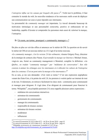 Mémoire de Master Professionnel Communication Numérique
| Septembre 2010 | Estelle Flaud
27Deuxième partie : Le community manager, métier du web
l’entreprise influe sur les canaux par lesquels elle passe.»35
. Voilà tout le problème, il faut
connaitre le monde du web, les nouvelles tendances et les nouveaux outils avant de déployer
une communication sur ceux-ci pour répondre aux internautes.
La personnalité du community manager est importante. Le travail demande beaucoup de
motivation intrinsèque et une personnalité extravertie, positive et enthousiaste tel un
leadership, capable d’écouter et comprendre les personnes mais aussi de valoriser la marque,
l’entreprise.
B- Un nom, un terme, pourquoi « community manager » ?
De plus en plus on voit des offres et annonces sur le métier de CM. La question est de savoir
le métier de CM est un nouveau métier ou s’il s’agit d’un terme nouveau.
«Le community manager, c'est la version 2.0 du webmaster, résume Grégory Pouy, directeur
de la stratégie de contacts chez Nurun. Il personnifie la marque sur Internet.» Michael Artaut,
vingt-six ans, formé au community management à Montréal, complète la définition: «Au
Québec, on traduit “community manager” par “médiateur de conversation”. Son rôle
consiste à animer les échanges avec les internautes et à véhiculer les valeurs de l'entreprise
dans les contenus. C'est un pont entre la marque et les internautes.»36
En ce sens, je me suis demandée : d’où vient ce terme ? C’est une expression anglophone
venant des Etats-Unis, à la pointe du web 2.0, les premiers à vouloir parler sur internet de tout
et de rien. Evidemment, on retrouve facilement les deux mots : community pour communauté
et manager pour dirigeant. Il s’agit donc d’un dirigeant de communauté pour franciser le
terme. Wikipédia37
, encyclopédie purement 2.0, nous rappelle plusieurs autres expressions :
- médiateur de conversations interactives
- animateur de communautés
- gestionnaire de communautés
- manager de communautés
- responsable de réseaux sociaux
- animateur de réseaux sociaux
- modérateur
- influenceur
35
Le nouvel Economiste N°1522 Cahier N°2 – du 20 au 26 mai 2010 – page 41
36
Le nouvel Economiste N°1522 Cahier N°2 – du 20 au 26 mai 2010 – page 41
37
Wikipédia, gestionnaire de communauté, [consulté le 31.07.10 sur :
http://fr.wikipedia.org/wiki/Gestionnaire_de_communaut%C3%A9]
 