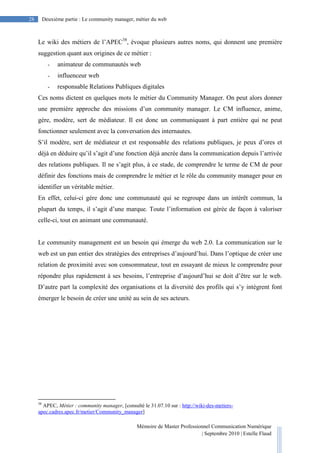 Mémoire de Master Professionnel Communication Numérique
| Septembre 2010 | Estelle Flaud
28
28 Deuxième partie : Le community manager, métier du web
Le wiki des métiers de l’APEC38
, évoque plusieurs autres noms, qui donnent une première
suggestion quant aux origines de ce métier :
- animateur de communautés web
- influenceur web
- responsable Relations Publiques digitales
Ces noms dictent en quelques mots le métier du Community Manager. On peut alors donner
une première approche des missions d’un community manager. Le CM influence, anime,
gère, modère, sert de médiateur. Il est donc un communiquant à part entière qui ne peut
fonctionner seulement avec la conversation des internautes.
S’il modère, sert de médiateur et est responsable des relations publiques, je peux d’ores et
déjà en déduire qu’il s’agit d’une fonction déjà ancrée dans la communication depuis l’arrivée
des relations publiques. Il ne s’agit plus, à ce stade, de comprendre le terme de CM de pour
définir des fonctions mais de comprendre le métier et le rôle du community manager pour en
identifier un véritable métier.
En effet, celui-ci gère donc une communauté qui se regroupe dans un intérêt commun, la
plupart du temps, il s’agit d’une marque. Toute l’information est gérée de façon à valoriser
celle-ci, tout en animant une communauté.
Le community management est un besoin qui émerge du web 2.0. La communication sur le
web est un pan entier des stratégies des entreprises d’aujourd’hui. Dans l’optique de créer une
relation de proximité avec son consommateur, tout en essayant de mieux le comprendre pour
répondre plus rapidement à ses besoins, l’entreprise d’aujourd’hui se doit d’être sur le web.
D’autre part la complexité des organisations et la diversité des profils qui s’y intègrent font
émerger le besoin de créer une unité au sein de ses acteurs.
38
APEC, Métier : community manager, [consulté le 31.07.10 sur : http://wiki-des-metiers-
apec.cadres.apec.fr/metier/Community_manager]
 