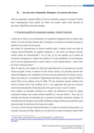 Mémoire de Master Professionnel Communication Numérique
| Septembre 2010 | Estelle Flaud
29Deuxième partie : Le community manager, métier du web
II. Au cœur des Community Managers : les acteurs du réseau
Afin de comprendre comment définir le rôle du community manager et comment l’insérer
dans l’organigramme d’une société, j’ai réalisé une enquête auprès d’une douzaine de
personnes s’identifiant community manager.
A- Comment qualifier le community manager : Guide d’entretien
A partir de ces faits, je me suis demandé si le community management était un métier à part
entière, s’il avait une place distincte dans l’entreprise et comment cet animateur agit dans la
relation avec les autres sur les réseaux.
Nos modes de communication se trouvent modifiés grâce à internet. Selon une étude de
l’agence Burson-Marsteller, les grandes entreprises se sont mises aux Réseaux Sociaux
comme moyen de communication39
. En ce sens, je me suis penchée sur le métier du
community management et d’après mes lectures et la veille quotidienne, j’ai pu remarquer
qu’il y avait un engouement pour ce poste. Chacun y va de sa propre analyse : métier vieux
de 10 ans ? Nouveau métier ?
Dans le cadre de cette enquête j’ai ciblé plus particulièrement les personnes qui ont pour
mission de gérer, animer et analyser les dits réseaux sociaux. Ces personnes peuvent être
autant des blogueurs, des modérateurs de forums que des gestionnaires de réseaux sociaux.
Grâce à une étude sur « la notoriété et l’appartenance des réseaux sociaux » fait par l’IFOP en
janvier 2010, j’ai pu affirmer qu’en fin 2009, 77% des internautes seraient membres d’au
moins un réseau social. Cela confirme qu’il y a un engouement fort pour ces nouveaux
moyens de communication. Il faut alors pouvoir les gérer et savoir ce qu’il s’y décrit.
Cette enquête me permettra d’analyser les critères qui définissent le poste de chaque
community manager, mais surtout comment qualifier ce « nouveau métier ». Pour cela, j’ai
interrogé une douzaine de personnes qui se nomment eux-mêmes community manager. Ils
travaillent dans des domaines et des milieux différents, chaque entretien me permettant un peu
mieux de cerner les fonctions et les limites de ce métier.
A ce jour, il existe très peu d’articles théoriques à ce sujet ou d’articles de presse précis ; en
revanche, beaucoup de blogs influents ou non décrivent ce métier de plusieurs façons. Mais
39
Amelie Aubry, Communiqué de presse, mars 2010 [consulté le 1 juillet 2010 sur :
http://www.vincentabry.com/wp-content/uploads/2010/03/CP-Etude-BM-Entreprises-et-reseaux-sociaux_04-03-
2010.pdf ]
 