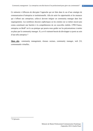 Mémoire de Master Professionnel Communication Numérique
| Septembre 2010 | Estelle Flaud
3Community management : Les entreprises ont-elles besoin d’un professionnel pour gérer une communauté ?
Ce mémoire s’efforcera de décrypter l’approche qui est faite dans le cas d’une stratégie de
communication d’entreprise et institutionnelle. Afin de saisir les opportunités et les menaces
qui s’offrent aux entreprises, celles-ci devront intégrer un community manager dans leur
organigramme. Les nombreux discours euphoriques ou les craintes sur ce métier encore peu
connu constituent une barrière à la compréhension de ces nouvelles réalités. CPM France,
entreprise en BtoB5
est le cas pratique qui pourra nous guider sur les préconisations à mettre
en place par le community manager. Il y a-t-il vraiment besoin de développer ce poste au sein
d’une telle entreprise ?
Mots clés : community management, réseaux sociaux, community manager, web 2.0,
communautés virtuelles,
5
Cf glossaire
 