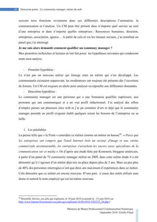 Mémoire de Master Professionnel Communication Numérique
| Septembre 2010 | Estelle Flaud
30
30 Deuxième partie : Le community manager, métier du web
souvent trois fonctions reviennent dans ces différentes descriptions : l’animation, la
communication et l’analyse. Un CM peut être présent dans n’importe quel service au sein
d’une entreprise et dans n’importe quelles entreprises : Ressources humaines, direction,
entreprises, association, agence… A partir de cela et via les réseaux sociaux, j’ai constitué un
panel que j’ai interrogé.
Je me suis alors demandé comment qualifier un communy manager ?
Mes premières recherches et lectures m’ont fait poser les hypothèses suivantes qui conduisent
toute mon analyse.
- Première hypothèse :
Ce n’est pas un nouveau métier qui émerge mais un métier qui s’est développé. Les
communautés existaient auparavant, les modérateurs ont toujours été présents dès l’ouverture
de forums. Un CM est toujours en alerte pour analyser ou répondre aux différentes demandes.
- Deuxième hypothèse :
Le community manager est une personne qui a une formation qualifiée supérieure, une
personne qui sait communiquer et a un vrai profil rédactionnel. J’ai analysé des offres
d’emploi parues sur plusieurs sites web et j’ai pu constater d’ors et déjà que le community
manager possède un profil exigeant établi quelques soient les besoins de l’entreprise ou sa
taille.
1. Les préalables
La presse telle que « le Point » considère ce métier comme un métier en hausse40
: « Parce que
les entreprises ont compris que l'outil Internet était un vecteur d'image et une vitrine
commerciale incontournable, les entreprises s'arrachent les encore rares spécialistes de la
communication sur ce média ». Or d’après une étude faite par Kommein, bloggeur américain,
à partir d’un panel de 72 community manager réalisé en 2009, dans cette même étude il a été
démontré qu’il s’agissait d’un métier déjà mis en place depuis plus de 3 ans. Mais un peu plus
de 40% des personnes interrogées n’ont que deux ans maximum d’expériences dans ce métier.
Cela démontre que ce métier est encore nouveau. D’une part, à cause des outils utilisés sans
doute et surtout le nom employé qui est lui-même nouveau.
40
Domitille Arrivet, ces jobs qui explosent, le 10 juin 2010 [consulté le : 25 juin 2010 sur
http://www.lepoint.fr/economie/ces-jobs-qui-explosent-10-06-2010-1201252_28.php ]
 