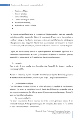 Mémoire de Master Professionnel Communication Numérique
| Septembre 2010 | Estelle Flaud
32
32 Deuxième partie : Le community manager, métier du web
• Relations publiques
• Support technique
• Social Networking
• Contact avec blogs et médias
• Modération de forum(s)
• Web et Social Media Analytics
• …
J’ai pu noter une dominance pour le « contact avec blogs et médias » mais ceci parait plus
particulièrement lié à la possibilité d’élargir la communauté. D’autre part et plus troublant, le
social networking ou plus francisé les réseaux sociaux, est une tâche la moins utilisée parmi
celles proposées. Cela me permet d’élargir mon questionnement sur le sujet. Si les réseaux
sociaux ne sont pas le principal outil, comment peut vivre la communauté ainsi développée ?
De plus, les articles de blog écrits à ce sujet me permettent d’affiner mes hypothèses et de
comprendre l’environnement. De ce fait, j’ai commencé à élaborer les différentes questions
pour établir et comprendre le profil sociologique d’un community manager.
2. L’enquête
Dans le cadre de cette enquête, nous allons déterminer l’ensemble des facteurs à prendre en
compte au préalable.
Au sein de cette étude, et parmi l’ensemble des techniques d’enquêtes disponibles, j’ai choisi
de prendre la méthode qualitative, solution la plus adapté. Cela pour plusieurs raisons :
- Une problématique adaptée
Cette étude va me permettre de cerner le métier et le profil sociologique de ces community
manager. Une approche quantitative m’aurait donné des chiffres et une proportion qu’à ce
jour on ne peut pas calculer. En effet, certains se dénomment community manager alors qu’ils
n’ont pas le profil ni les fonctions.
- Des ressources adaptées
J’ai trouvé les personnes de mon panel sur les médias sociaux, principaux terrains de ces
community managers. Cette option choisie peut être critiquable, dans le sens où j’ai restreint
ce panel sans chercher vers d’autres milieux.
 
